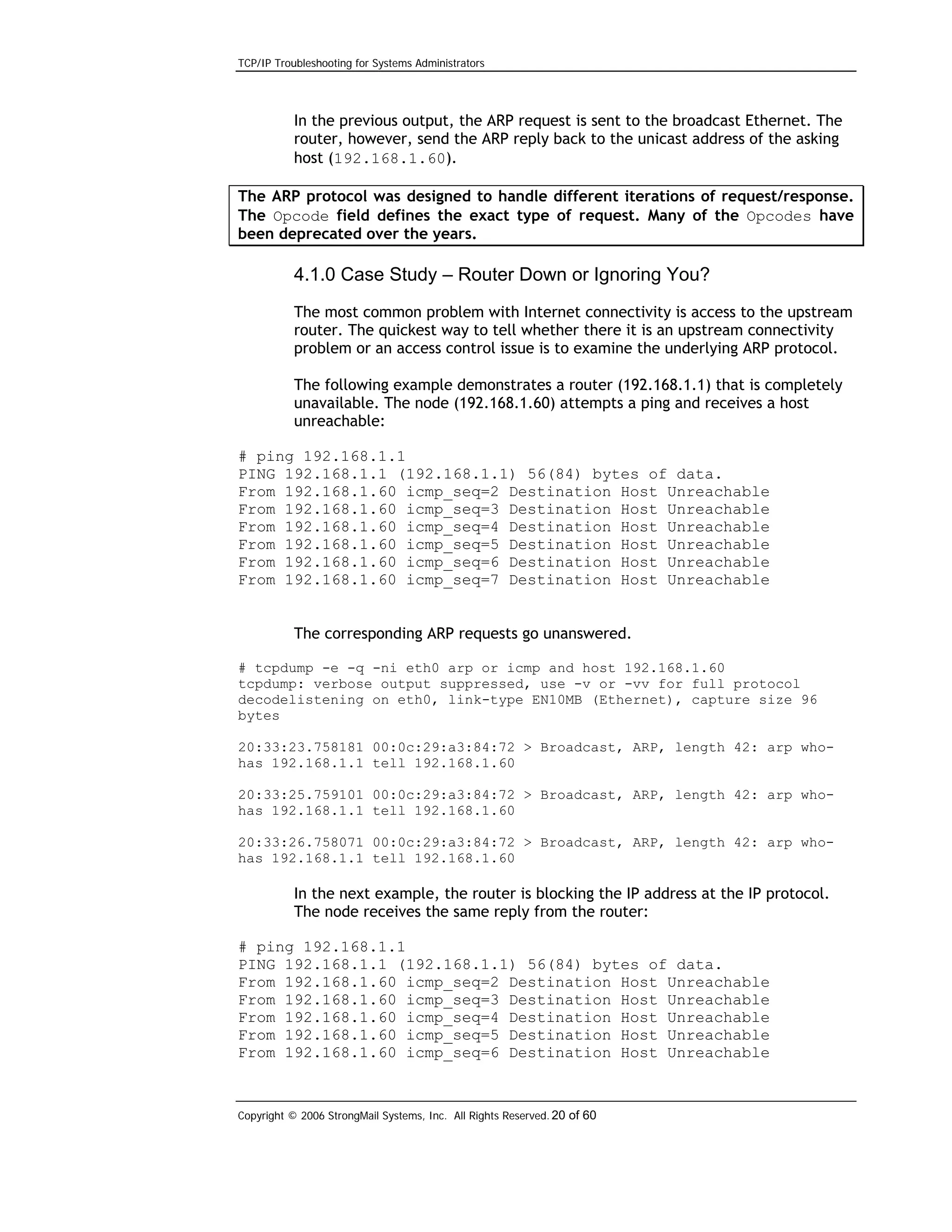 TCP/IP Troubleshooting for Systems Administrators

In the previous output, the ARP request is sent to the broadcast Ethernet. The
router, however, send the ARP reply back to the unicast address of the asking
host (192.168.1.60).
The ARP protocol was designed to handle different iterations of request/response.
The Opcode field defines the exact type of request. Many of the Opcodes have
been deprecated over the years.

4.1.0 Case Study – Router Down or Ignoring You?
The most common problem with Internet connectivity is access to the upstream
router. The quickest way to tell whether there it is an upstream connectivity
problem or an access control issue is to examine the underlying ARP protocol.
The following example demonstrates a router (192.168.1.1) that is completely
unavailable. The node (192.168.1.60) attempts a ping and receives a host
unreachable:
# ping 192.168.1.1
PING 192.168.1.1 (192.168.1.1) 56(84) bytes of data.
From 192.168.1.60 icmp_seq=2 Destination Host Unreachable
From 192.168.1.60 icmp_seq=3 Destination Host Unreachable
From 192.168.1.60 icmp_seq=4 Destination Host Unreachable
From 192.168.1.60 icmp_seq=5 Destination Host Unreachable
From 192.168.1.60 icmp_seq=6 Destination Host Unreachable
From 192.168.1.60 icmp_seq=7 Destination Host Unreachable
The corresponding ARP requests go unanswered.
# tcpdump -e -q -ni eth0 arp or icmp and host 192.168.1.60
tcpdump: verbose output suppressed, use -v or -vv for full protocol
decodelistening on eth0, link-type EN10MB (Ethernet), capture size 96
bytes
20:33:23.758181 00:0c:29:a3:84:72 > Broadcast, ARP, length 42: arp whohas 192.168.1.1 tell 192.168.1.60
20:33:25.759101 00:0c:29:a3:84:72 > Broadcast, ARP, length 42: arp whohas 192.168.1.1 tell 192.168.1.60
20:33:26.758071 00:0c:29:a3:84:72 > Broadcast, ARP, length 42: arp whohas 192.168.1.1 tell 192.168.1.60

In the next example, the router is blocking the IP address at the IP protocol.
The node receives the same reply from the router:
# ping 192.168.1.1
PING 192.168.1.1 (192.168.1.1) 56(84) bytes of data.
From 192.168.1.60 icmp_seq=2 Destination Host Unreachable
From 192.168.1.60 icmp_seq=3 Destination Host Unreachable
From 192.168.1.60 icmp_seq=4 Destination Host Unreachable
From 192.168.1.60 icmp_seq=5 Destination Host Unreachable
From 192.168.1.60 icmp_seq=6 Destination Host Unreachable

Copyright © 2006 StrongMail Systems, Inc. All Rights Reserved. 20 of 60

 