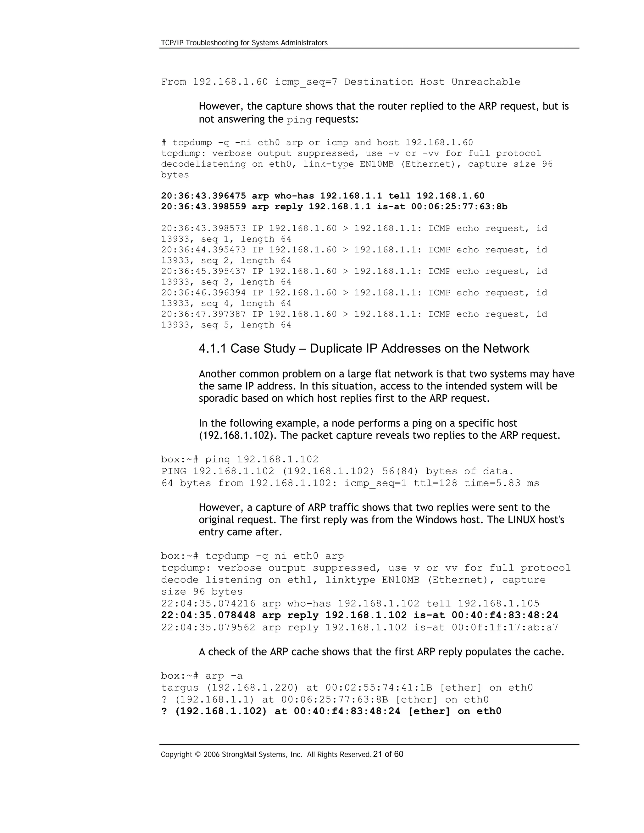 TCP/IP Troubleshooting for Systems Administrators

From 192.168.1.60 icmp_seq=7 Destination Host Unreachable
However, the capture shows that the router replied to the ARP request, but is
not answering the ping requests:
# tcpdump -q -ni eth0 arp or icmp and host 192.168.1.60
tcpdump: verbose output suppressed, use -v or -vv for full protocol
decodelistening on eth0, link-type EN10MB (Ethernet), capture size 96
bytes
20:36:43.396475 arp who-has 192.168.1.1 tell 192.168.1.60
20:36:43.398559 arp reply 192.168.1.1 is-at 00:06:25:77:63:8b
20:36:43.398573 IP 192.168.1.60
13933, seq 1, length 64
20:36:44.395473 IP 192.168.1.60
13933, seq 2, length 64
20:36:45.395437 IP 192.168.1.60
13933, seq 3, length 64
20:36:46.396394 IP 192.168.1.60
13933, seq 4, length 64
20:36:47.397387 IP 192.168.1.60
13933, seq 5, length 64

> 192.168.1.1: ICMP echo request, id
> 192.168.1.1: ICMP echo request, id
> 192.168.1.1: ICMP echo request, id
> 192.168.1.1: ICMP echo request, id
> 192.168.1.1: ICMP echo request, id

4.1.1 Case Study – Duplicate IP Addresses on the Network
Another common problem on a large flat network is that two systems may have
the same IP address. In this situation, access to the intended system will be
sporadic based on which host replies first to the ARP request.
In the following example, a node performs a ping on a specific host
(192.168.1.102). The packet capture reveals two replies to the ARP request.
box:~# ping 192.168.1.102
PING 192.168.1.102 (192.168.1.102) 56(84) bytes of data.
64 bytes from 192.168.1.102: icmp_seq=1 ttl=128 time=5.83 ms
However, a capture of ARP traffic shows that two replies were sent to the
original request. The first reply was from the Windows host. The LINUX host's
entry came after.
box:~# tcpdump –q ni eth0 arp
tcpdump: verbose output suppressed, use v or vv for full protocol
decode listening on eth1, linktype EN10MB (Ethernet), capture
size 96 bytes
22:04:35.074216 arp who-has 192.168.1.102 tell 192.168.1.105
22:04:35.078448 arp reply 192.168.1.102 is-at 00:40:f4:83:48:24
22:04:35.079562 arp reply 192.168.1.102 is-at 00:0f:1f:17:ab:a7
A check of the ARP cache shows that the first ARP reply populates the cache.
box:~# arp -a
targus (192.168.1.220) at 00:02:55:74:41:1B [ether] on eth0
? (192.168.1.1) at 00:06:25:77:63:8B [ether] on eth0
? (192.168.1.102) at 00:40:f4:83:48:24 [ether] on eth0

Copyright © 2006 StrongMail Systems, Inc. All Rights Reserved. 21 of 60

 