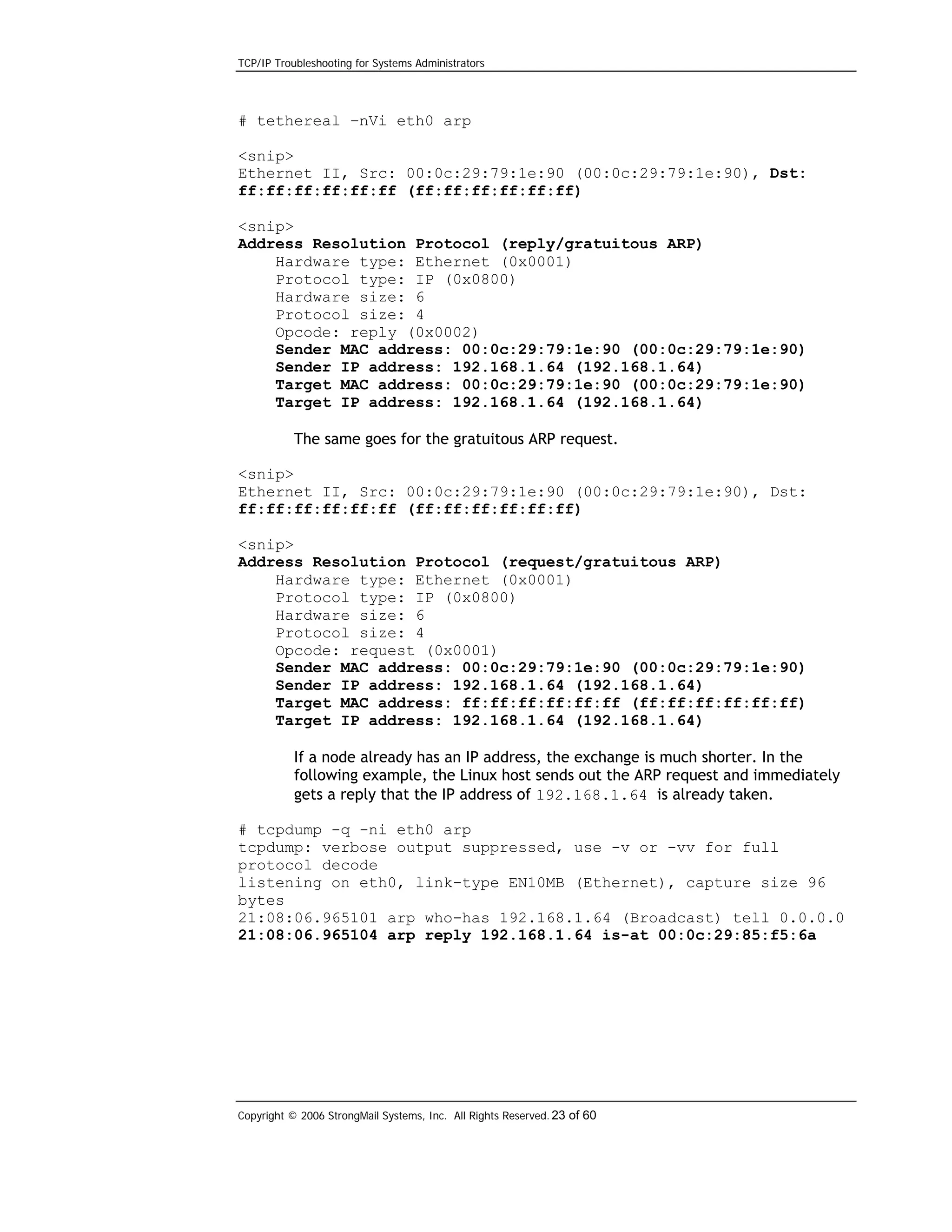 TCP/IP Troubleshooting for Systems Administrators

# tethereal –nVi eth0 arp
<snip>
Ethernet II, Src: 00:0c:29:79:1e:90 (00:0c:29:79:1e:90), Dst:
ff:ff:ff:ff:ff:ff (ff:ff:ff:ff:ff:ff)
<snip>
Address Resolution Protocol (reply/gratuitous ARP)
Hardware type: Ethernet (0x0001)
Protocol type: IP (0x0800)
Hardware size: 6
Protocol size: 4
Opcode: reply (0x0002)
Sender MAC address: 00:0c:29:79:1e:90 (00:0c:29:79:1e:90)
Sender IP address: 192.168.1.64 (192.168.1.64)
Target MAC address: 00:0c:29:79:1e:90 (00:0c:29:79:1e:90)
Target IP address: 192.168.1.64 (192.168.1.64)
The same goes for the gratuitous ARP request.
<snip>
Ethernet II, Src: 00:0c:29:79:1e:90 (00:0c:29:79:1e:90), Dst:
ff:ff:ff:ff:ff:ff (ff:ff:ff:ff:ff:ff)
<snip>
Address Resolution Protocol (request/gratuitous ARP)
Hardware type: Ethernet (0x0001)
Protocol type: IP (0x0800)
Hardware size: 6
Protocol size: 4
Opcode: request (0x0001)
Sender MAC address: 00:0c:29:79:1e:90 (00:0c:29:79:1e:90)
Sender IP address: 192.168.1.64 (192.168.1.64)
Target MAC address: ff:ff:ff:ff:ff:ff (ff:ff:ff:ff:ff:ff)
Target IP address: 192.168.1.64 (192.168.1.64)
If a node already has an IP address, the exchange is much shorter. In the
following example, the Linux host sends out the ARP request and immediately
gets a reply that the IP address of 192.168.1.64 is already taken.
# tcpdump -q -ni eth0 arp
tcpdump: verbose output suppressed, use -v or -vv for full
protocol decode
listening on eth0, link-type EN10MB (Ethernet), capture size 96
bytes
21:08:06.965101 arp who-has 192.168.1.64 (Broadcast) tell 0.0.0.0
21:08:06.965104 arp reply 192.168.1.64 is-at 00:0c:29:85:f5:6a

Copyright © 2006 StrongMail Systems, Inc. All Rights Reserved. 23 of 60

 