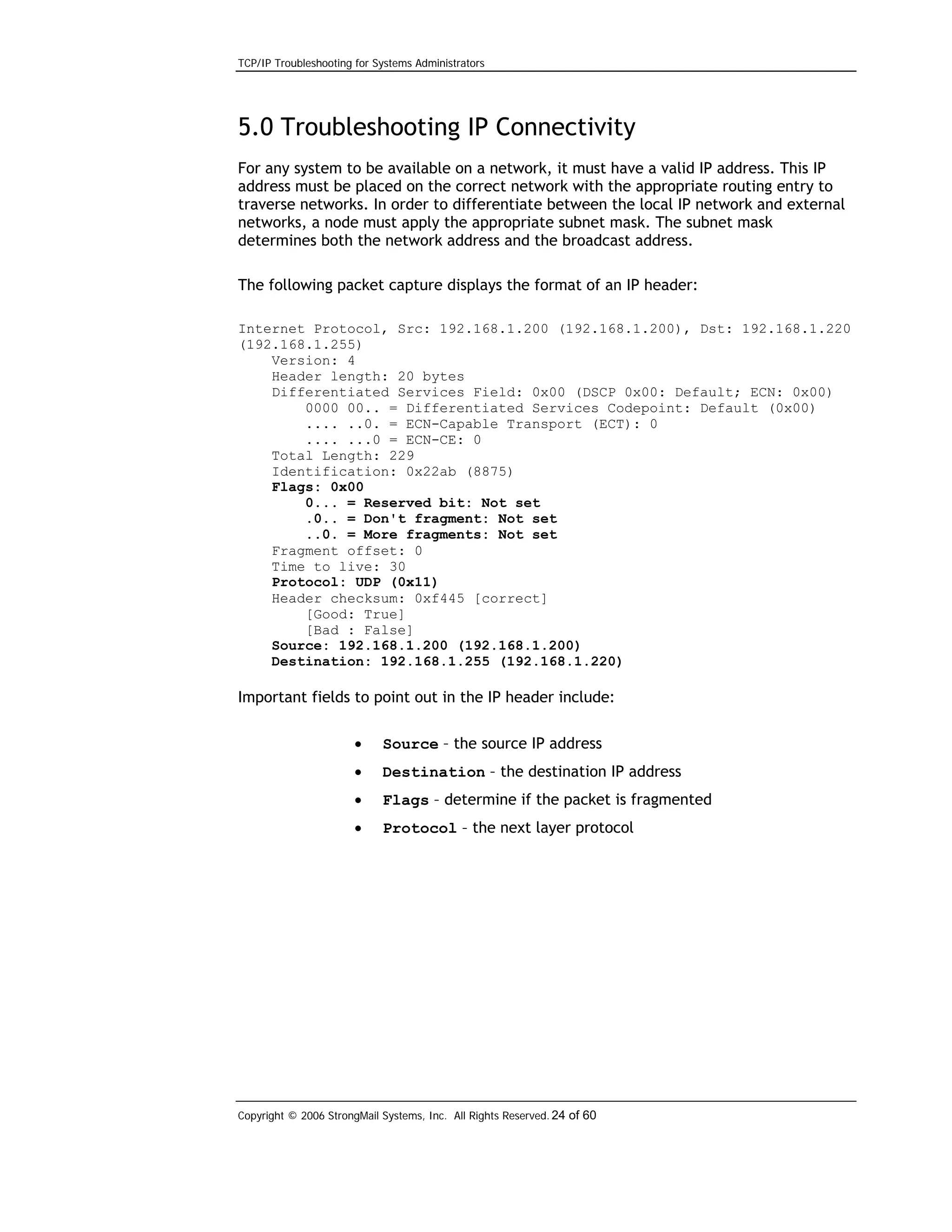 TCP/IP Troubleshooting for Systems Administrators

5.0 Troubleshooting IP Connectivity
For any system to be available on a network, it must have a valid IP address. This IP
address must be placed on the correct network with the appropriate routing entry to
traverse networks. In order to differentiate between the local IP network and external
networks, a node must apply the appropriate subnet mask. The subnet mask
determines both the network address and the broadcast address.
The following packet capture displays the format of an IP header:
Internet Protocol, Src: 192.168.1.200 (192.168.1.200), Dst: 192.168.1.220
(192.168.1.255)
Version: 4
Header length: 20 bytes
Differentiated Services Field: 0x00 (DSCP 0x00: Default; ECN: 0x00)
0000 00.. = Differentiated Services Codepoint: Default (0x00)
.... ..0. = ECN-Capable Transport (ECT): 0
.... ...0 = ECN-CE: 0
Total Length: 229
Identification: 0x22ab (8875)
Flags: 0x00
0... = Reserved bit: Not set
.0.. = Don't fragment: Not set
..0. = More fragments: Not set
Fragment offset: 0
Time to live: 30
Protocol: UDP (0x11)
Header checksum: 0xf445 [correct]
[Good: True]
[Bad : False]
Source: 192.168.1.200 (192.168.1.200)
Destination: 192.168.1.255 (192.168.1.220)

Important fields to point out in the IP header include:
•

Source – the source IP address

•

Destination – the destination IP address

•

Flags – determine if the packet is fragmented

•

Protocol – the next layer protocol

Copyright © 2006 StrongMail Systems, Inc. All Rights Reserved. 24 of 60

 