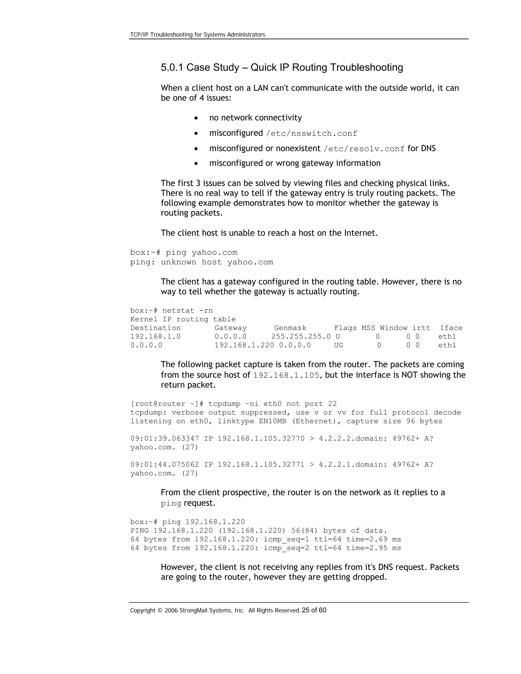 TCP/IP Troubleshooting for Systems Administrators

5.0.1 Case Study – Quick IP Routing Troubleshooting
When a client host on a LAN can't communicate with the outside world, it can
be one of 4 issues:
•

no network connectivity

•

misconfigured /etc/nsswitch.conf

•

misconfigured or nonexistent /etc/resolv.conf for DNS

•

misconfigured or wrong gateway information

The first 3 issues can be solved by viewing files and checking physical links.
There is no real way to tell if the gateway entry is truly routing packets. The
following example demonstrates how to monitor whether the gateway is
routing packets.
The client host is unable to reach a host on the Internet.
box:~# ping yahoo.com
ping: unknown host yahoo.com
The client has a gateway configured in the routing table. However, there is no
way to tell whether the gateway is actually routing.
box:~# netstat -rn
Kernel IP routing table
Destination
Gateway
Genmask
Flags MSS Window irtt
192.168.1.0
0.0.0.0
255.255.255.0 U
0
0 0
0.0.0.0
192.168.1.220 0.0.0.0
UG
0
0 0

Iface
eth1
eth1

The following packet capture is taken from the router. The packets are coming
from the source host of 192.168.1.105, but the interface is NOT showing the
return packet.
[root@router ~]# tcpdump –ni eth0 not port 22
tcpdump: verbose output suppressed, use v or vv for full protocol decode
listening on eth0, linktype EN10MB (Ethernet), capture size 96 bytes
09:01:39.063347 IP 192.168.1.105.32770 > 4.2.2.2.domain: 49762+ A?
yahoo.com. (27)
09:01:44.075062 IP 192.168.1.105.32771 > 4.2.2.1.domain: 49762+ A?
yahoo.com. (27)

From the client prospective, the router is on the network as it replies to a
ping request.
box:~# ping 192.168.1.220
PING 192.168.1.220 (192.168.1.220) 56(84) bytes of data.
64 bytes from 192.168.1.220: icmp_seq=1 ttl=64 time=2.69 ms
64 bytes from 192.168.1.220: icmp_seq=2 ttl=64 time=2.95 ms

However, the client is not receiving any replies from it's DNS request. Packets
are going to the router, however they are getting dropped.

Copyright © 2006 StrongMail Systems, Inc. All Rights Reserved. 25 of 60

 