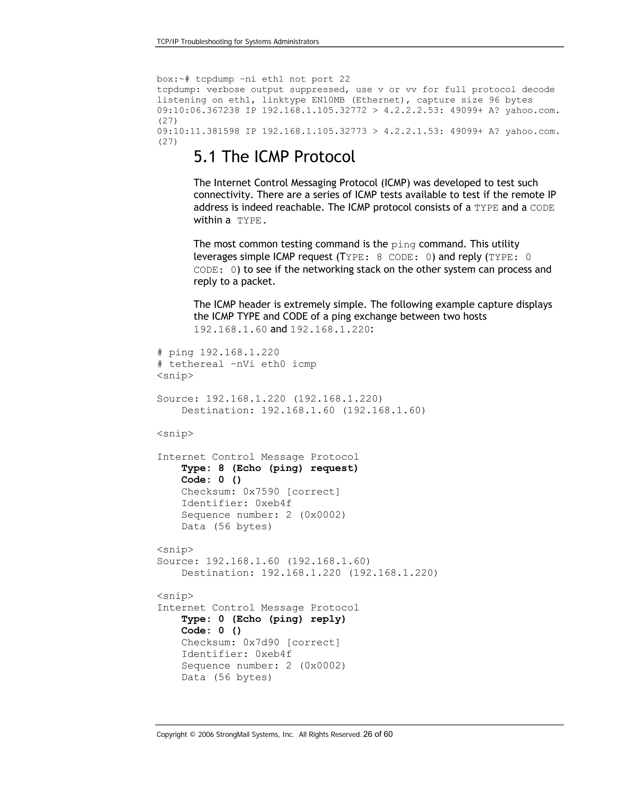 TCP/IP Troubleshooting for Systems Administrators

box:~# tcpdump –ni eth1 not port 22
tcpdump: verbose output suppressed, use v or vv for full protocol decode
listening on eth1, linktype EN10MB (Ethernet), capture size 96 bytes
09:10:06.367238 IP 192.168.1.105.32772 > 4.2.2.2.53: 49099+ A? yahoo.com.
(27)
09:10:11.381598 IP 192.168.1.105.32773 > 4.2.2.1.53: 49099+ A? yahoo.com.
(27)

5.1 The ICMP Protocol
The Internet Control Messaging Protocol (ICMP) was developed to test such
connectivity. There are a series of ICMP tests available to test if the remote IP
address is indeed reachable. The ICMP protocol consists of a TYPE and a CODE
within a TYPE.
The most common testing command is the ping command. This utility
leverages simple ICMP request (TYPE: 8 CODE: 0) and reply (TYPE: 0
CODE: 0) to see if the networking stack on the other system can process and
reply to a packet.
The ICMP header is extremely simple. The following example capture displays
the ICMP TYPE and CODE of a ping exchange between two hosts
192.168.1.60 and 192.168.1.220:
# ping 192.168.1.220
# tethereal –nVi eth0 icmp
<snip>
Source: 192.168.1.220 (192.168.1.220)
Destination: 192.168.1.60 (192.168.1.60)
<snip>
Internet Control Message Protocol
Type: 8 (Echo (ping) request)
Code: 0 ()
Checksum: 0x7590 [correct]
Identifier: 0xeb4f
Sequence number: 2 (0x0002)
Data (56 bytes)
<snip>
Source: 192.168.1.60 (192.168.1.60)
Destination: 192.168.1.220 (192.168.1.220)
<snip>
Internet Control Message Protocol
Type: 0 (Echo (ping) reply)
Code: 0 ()
Checksum: 0x7d90 [correct]
Identifier: 0xeb4f
Sequence number: 2 (0x0002)
Data (56 bytes)

Copyright © 2006 StrongMail Systems, Inc. All Rights Reserved. 26 of 60

 
