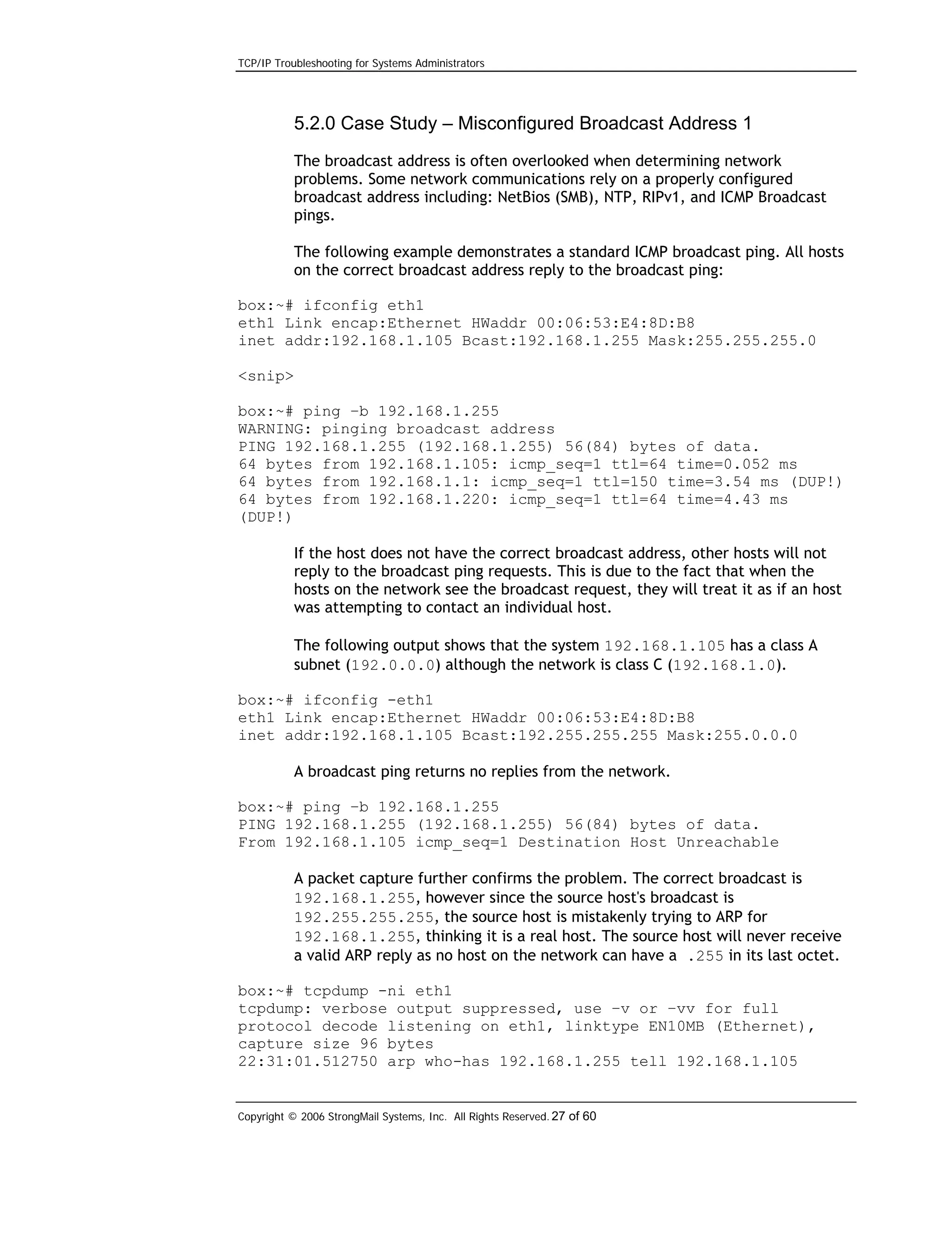TCP/IP Troubleshooting for Systems Administrators

5.2.0 Case Study – Misconfigured Broadcast Address 1
The broadcast address is often overlooked when determining network
problems. Some network communications rely on a properly configured
broadcast address including: NetBios (SMB), NTP, RIPv1, and ICMP Broadcast
pings.
The following example demonstrates a standard ICMP broadcast ping. All hosts
on the correct broadcast address reply to the broadcast ping:
box:~# ifconfig eth1
eth1 Link encap:Ethernet HWaddr 00:06:53:E4:8D:B8
inet addr:192.168.1.105 Bcast:192.168.1.255 Mask:255.255.255.0
<snip>
box:~# ping –b 192.168.1.255
WARNING: pinging broadcast address
PING 192.168.1.255 (192.168.1.255) 56(84) bytes of data.
64 bytes from 192.168.1.105: icmp_seq=1 ttl=64 time=0.052 ms
64 bytes from 192.168.1.1: icmp_seq=1 ttl=150 time=3.54 ms (DUP!)
64 bytes from 192.168.1.220: icmp_seq=1 ttl=64 time=4.43 ms
(DUP!)
If the host does not have the correct broadcast address, other hosts will not
reply to the broadcast ping requests. This is due to the fact that when the
hosts on the network see the broadcast request, they will treat it as if an host
was attempting to contact an individual host.
The following output shows that the system 192.168.1.105 has a class A
subnet (192.0.0.0) although the network is class C (192.168.1.0).
box:~# ifconfig -eth1
eth1 Link encap:Ethernet HWaddr 00:06:53:E4:8D:B8
inet addr:192.168.1.105 Bcast:192.255.255.255 Mask:255.0.0.0
A broadcast ping returns no replies from the network.
box:~# ping –b 192.168.1.255
PING 192.168.1.255 (192.168.1.255) 56(84) bytes of data.
From 192.168.1.105 icmp_seq=1 Destination Host Unreachable
A packet capture further confirms the problem. The correct broadcast is
192.168.1.255, however since the source host's broadcast is
192.255.255.255, the source host is mistakenly trying to ARP for
192.168.1.255, thinking it is a real host. The source host will never receive
a valid ARP reply as no host on the network can have a .255 in its last octet.
box:~# tcpdump -ni eth1
tcpdump: verbose output suppressed, use –v or –vv for full
protocol decode listening on eth1, linktype EN10MB (Ethernet),
capture size 96 bytes
22:31:01.512750 arp who-has 192.168.1.255 tell 192.168.1.105

Copyright © 2006 StrongMail Systems, Inc. All Rights Reserved. 27 of 60

 
