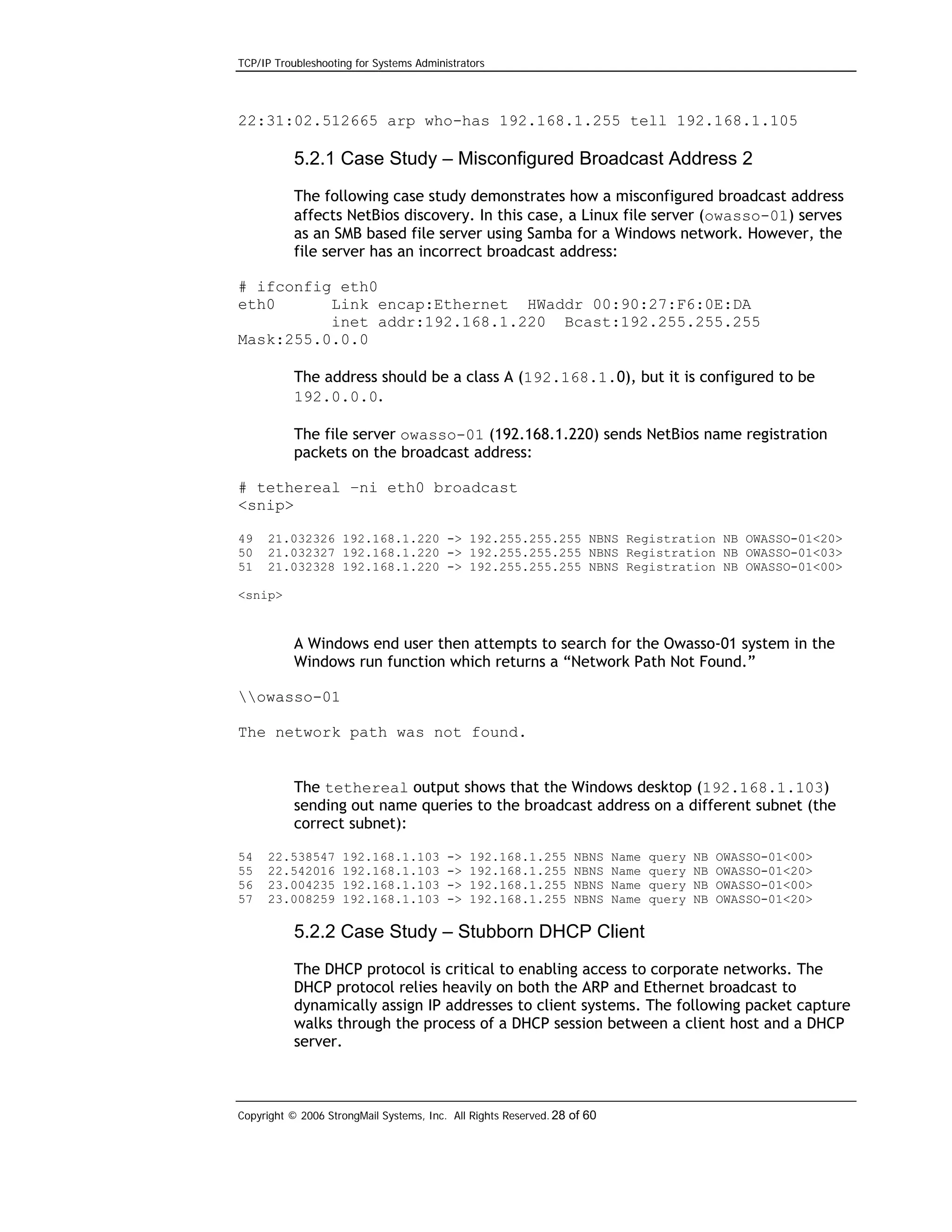 TCP/IP Troubleshooting for Systems Administrators

22:31:02.512665 arp who-has 192.168.1.255 tell 192.168.1.105

5.2.1 Case Study – Misconfigured Broadcast Address 2
The following case study demonstrates how a misconfigured broadcast address
affects NetBios discovery. In this case, a Linux file server (owasso-01) serves
as an SMB based file server using Samba for a Windows network. However, the
file server has an incorrect broadcast address:
# ifconfig eth0
eth0
Link encap:Ethernet HWaddr 00:90:27:F6:0E:DA
inet addr:192.168.1.220 Bcast:192.255.255.255
Mask:255.0.0.0
The address should be a class A (192.168.1.0), but it is configured to be
192.0.0.0.
The file server owasso-01 (192.168.1.220) sends NetBios name registration
packets on the broadcast address:
# tethereal –ni eth0 broadcast
<snip>
49
50
51

21.032326 192.168.1.220 -> 192.255.255.255 NBNS Registration NB OWASSO-01<20>
21.032327 192.168.1.220 -> 192.255.255.255 NBNS Registration NB OWASSO-01<03>
21.032328 192.168.1.220 -> 192.255.255.255 NBNS Registration NB OWASSO-01<00>

<snip>

A Windows end user then attempts to search for the Owasso-01 system in the
Windows run function which returns a “Network Path Not Found.”
owasso-01
The network path was not found.
The tethereal output shows that the Windows desktop (192.168.1.103)
sending out name queries to the broadcast address on a different subnet (the
correct subnet):
54
55
56
57

22.538547
22.542016
23.004235
23.008259

192.168.1.103
192.168.1.103
192.168.1.103
192.168.1.103

->
->
->
->

192.168.1.255
192.168.1.255
192.168.1.255
192.168.1.255

NBNS
NBNS
NBNS
NBNS

Name
Name
Name
Name

query
query
query
query

NB
NB
NB
NB

OWASSO-01<00>
OWASSO-01<20>
OWASSO-01<00>
OWASSO-01<20>

5.2.2 Case Study – Stubborn DHCP Client
The DHCP protocol is critical to enabling access to corporate networks. The
DHCP protocol relies heavily on both the ARP and Ethernet broadcast to
dynamically assign IP addresses to client systems. The following packet capture
walks through the process of a DHCP session between a client host and a DHCP
server.

Copyright © 2006 StrongMail Systems, Inc. All Rights Reserved. 28 of 60

 