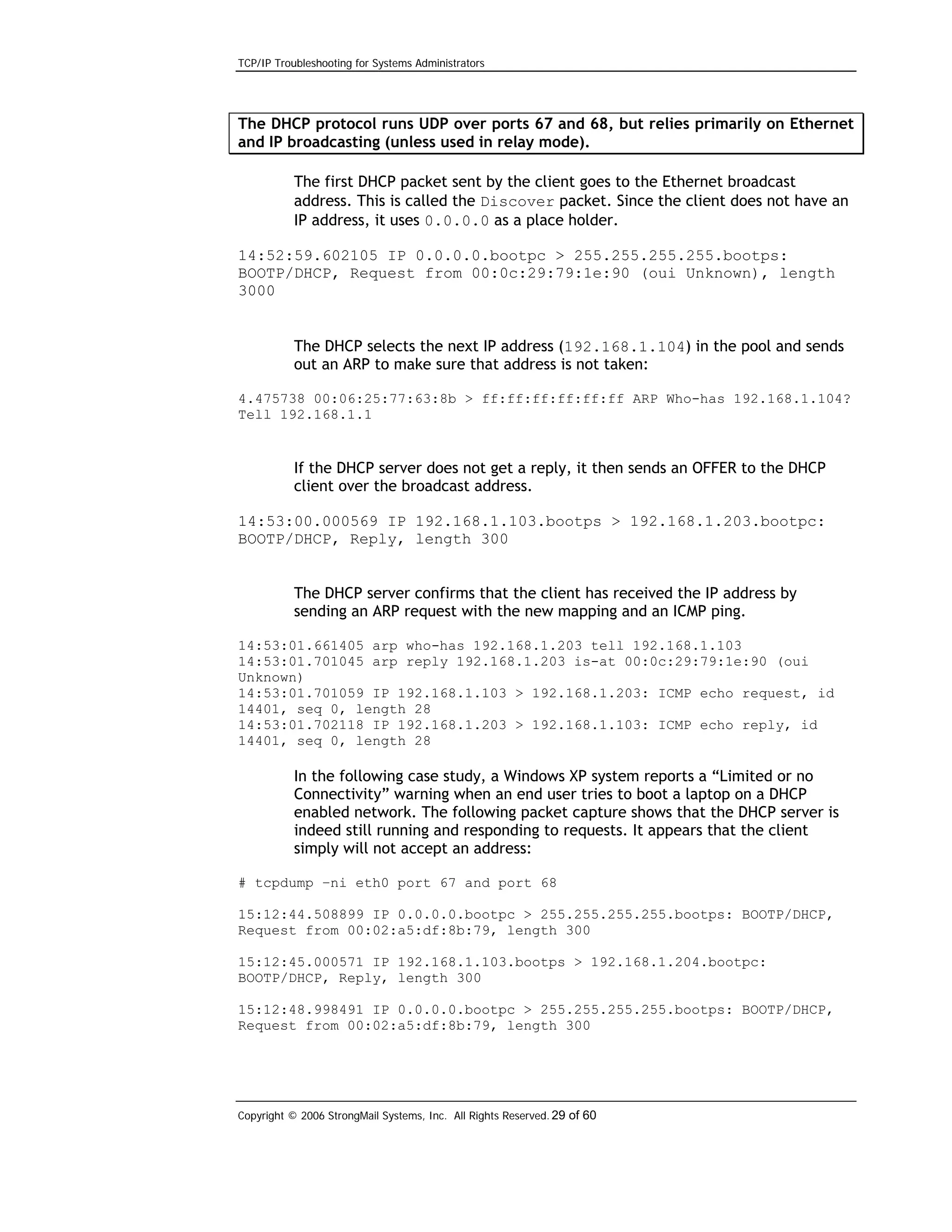 TCP/IP Troubleshooting for Systems Administrators

The DHCP protocol runs UDP over ports 67 and 68, but relies primarily on Ethernet
and IP broadcasting (unless used in relay mode).
The first DHCP packet sent by the client goes to the Ethernet broadcast
address. This is called the Discover packet. Since the client does not have an
IP address, it uses 0.0.0.0 as a place holder.
14:52:59.602105 IP 0.0.0.0.bootpc > 255.255.255.255.bootps:
BOOTP/DHCP, Request from 00:0c:29:79:1e:90 (oui Unknown), length
3000

The DHCP selects the next IP address (192.168.1.104) in the pool and sends
out an ARP to make sure that address is not taken:
4.475738 00:06:25:77:63:8b > ff:ff:ff:ff:ff:ff ARP Who-has 192.168.1.104?
Tell 192.168.1.1

If the DHCP server does not get a reply, it then sends an OFFER to the DHCP
client over the broadcast address.
14:53:00.000569 IP 192.168.1.103.bootps > 192.168.1.203.bootpc:
BOOTP/DHCP, Reply, length 300
The DHCP server confirms that the client has received the IP address by
sending an ARP request with the new mapping and an ICMP ping.
14:53:01.661405 arp who-has 192.168.1.203 tell 192.168.1.103
14:53:01.701045 arp reply 192.168.1.203 is-at 00:0c:29:79:1e:90 (oui
Unknown)
14:53:01.701059 IP 192.168.1.103 > 192.168.1.203: ICMP echo request, id
14401, seq 0, length 28
14:53:01.702118 IP 192.168.1.203 > 192.168.1.103: ICMP echo reply, id
14401, seq 0, length 28

In the following case study, a Windows XP system reports a “Limited or no
Connectivity” warning when an end user tries to boot a laptop on a DHCP
enabled network. The following packet capture shows that the DHCP server is
indeed still running and responding to requests. It appears that the client
simply will not accept an address:
# tcpdump –ni eth0 port 67 and port 68
15:12:44.508899 IP 0.0.0.0.bootpc > 255.255.255.255.bootps: BOOTP/DHCP,
Request from 00:02:a5:df:8b:79, length 300
15:12:45.000571 IP 192.168.1.103.bootps > 192.168.1.204.bootpc:
BOOTP/DHCP, Reply, length 300
15:12:48.998491 IP 0.0.0.0.bootpc > 255.255.255.255.bootps: BOOTP/DHCP,
Request from 00:02:a5:df:8b:79, length 300

Copyright © 2006 StrongMail Systems, Inc. All Rights Reserved. 29 of 60

 