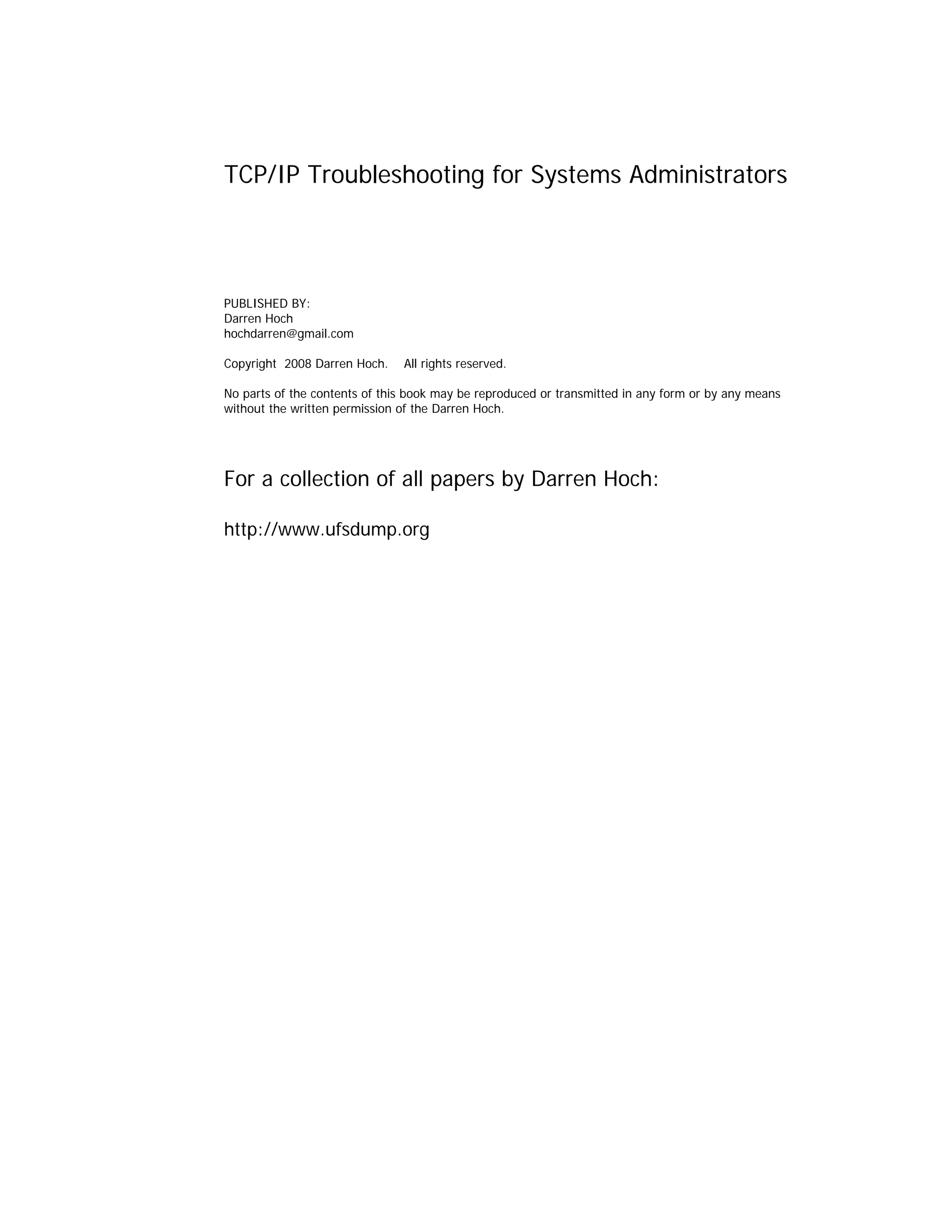 TCP/IP Troubleshooting for Systems Administrators

PUBLISHED BY:
Darren Hoch
hochdarren@gmail.com
Copyright 2008 Darren Hoch.

All rights reserved.

No parts of the contents of this book may be reproduced or transmitted in any form or by any means
without the written permission of the Darren Hoch.

For a collection of all papers by Darren Hoch:
http://www.ufsdump.org

 