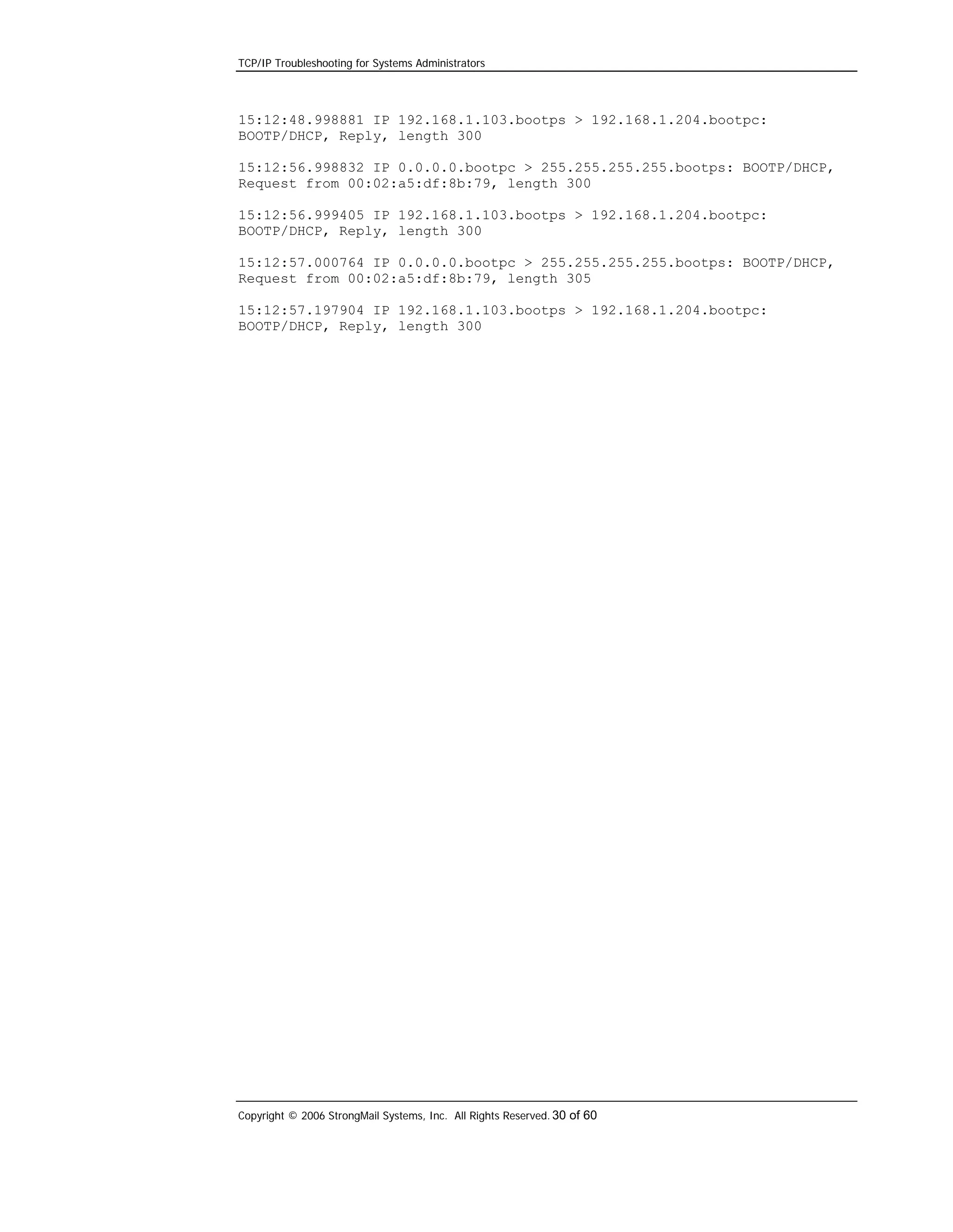 TCP/IP Troubleshooting for Systems Administrators

15:12:48.998881 IP 192.168.1.103.bootps > 192.168.1.204.bootpc:
BOOTP/DHCP, Reply, length 300
15:12:56.998832 IP 0.0.0.0.bootpc > 255.255.255.255.bootps: BOOTP/DHCP,
Request from 00:02:a5:df:8b:79, length 300
15:12:56.999405 IP 192.168.1.103.bootps > 192.168.1.204.bootpc:
BOOTP/DHCP, Reply, length 300
15:12:57.000764 IP 0.0.0.0.bootpc > 255.255.255.255.bootps: BOOTP/DHCP,
Request from 00:02:a5:df:8b:79, length 305
15:12:57.197904 IP 192.168.1.103.bootps > 192.168.1.204.bootpc:
BOOTP/DHCP, Reply, length 300

Copyright © 2006 StrongMail Systems, Inc. All Rights Reserved. 30 of 60

 