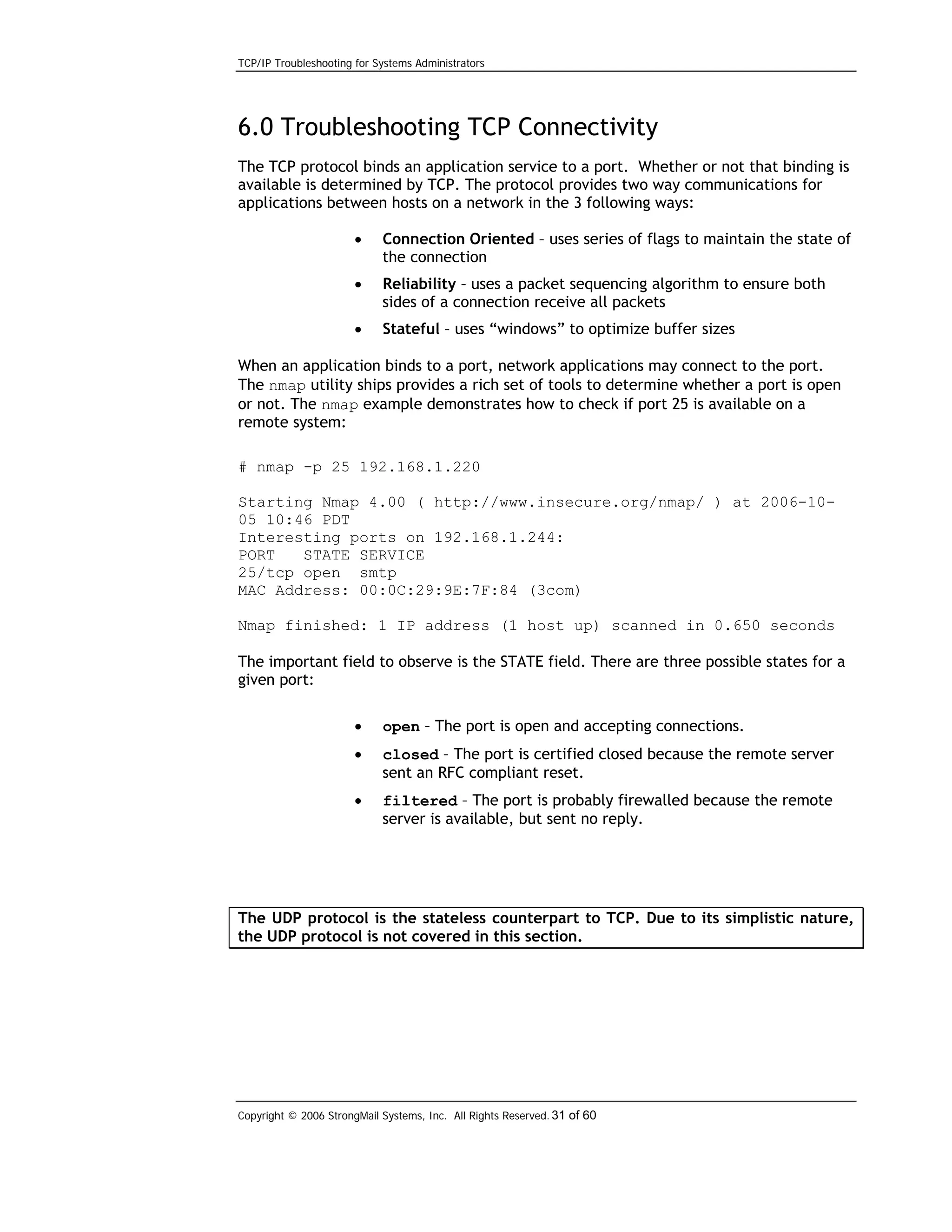 TCP/IP Troubleshooting for Systems Administrators

6.0 Troubleshooting TCP Connectivity
The TCP protocol binds an application service to a port. Whether or not that binding is
available is determined by TCP. The protocol provides two way communications for
applications between hosts on a network in the 3 following ways:
•

Connection Oriented – uses series of flags to maintain the state of
the connection

•

Reliability – uses a packet sequencing algorithm to ensure both
sides of a connection receive all packets

•

Stateful – uses “windows” to optimize buffer sizes

When an application binds to a port, network applications may connect to the port.
The nmap utility ships provides a rich set of tools to determine whether a port is open
or not. The nmap example demonstrates how to check if port 25 is available on a
remote system:
# nmap -p 25 192.168.1.220
Starting Nmap 4.00 ( http://www.insecure.org/nmap/ ) at 2006-1005 10:46 PDT
Interesting ports on 192.168.1.244:
PORT
STATE SERVICE
25/tcp open smtp
MAC Address: 00:0C:29:9E:7F:84 (3com)
Nmap finished: 1 IP address (1 host up) scanned in 0.650 seconds
The important field to observe is the STATE field. There are three possible states for a
given port:
•

open – The port is open and accepting connections.

•

closed – The port is certified closed because the remote server
sent an RFC compliant reset.

•

filtered – The port is probably firewalled because the remote
server is available, but sent no reply.

The UDP protocol is the stateless counterpart to TCP. Due to its simplistic nature,
the UDP protocol is not covered in this section.

Copyright © 2006 StrongMail Systems, Inc. All Rights Reserved. 31 of 60

 