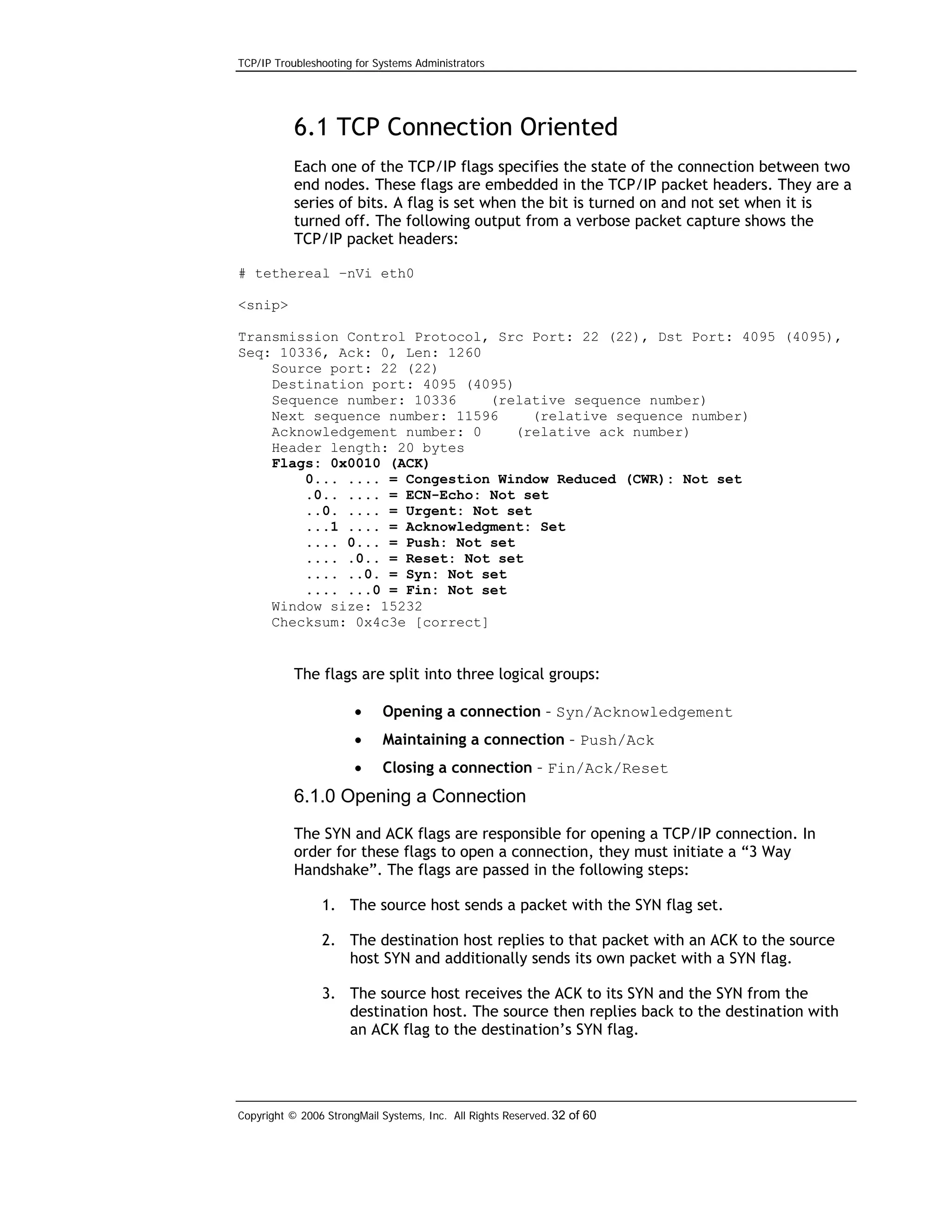 TCP/IP Troubleshooting for Systems Administrators

6.1 TCP Connection Oriented
Each one of the TCP/IP flags specifies the state of the connection between two
end nodes. These flags are embedded in the TCP/IP packet headers. They are a
series of bits. A flag is set when the bit is turned on and not set when it is
turned off. The following output from a verbose packet capture shows the
TCP/IP packet headers:
# tethereal –nVi eth0
<snip>
Transmission Control Protocol, Src Port: 22 (22), Dst Port: 4095 (4095),
Seq: 10336, Ack: 0, Len: 1260
Source port: 22 (22)
Destination port: 4095 (4095)
Sequence number: 10336
(relative sequence number)
Next sequence number: 11596
(relative sequence number)
Acknowledgement number: 0
(relative ack number)
Header length: 20 bytes
Flags: 0x0010 (ACK)
0... .... = Congestion Window Reduced (CWR): Not set
.0.. .... = ECN-Echo: Not set
..0. .... = Urgent: Not set
...1 .... = Acknowledgment: Set
.... 0... = Push: Not set
.... .0.. = Reset: Not set
.... ..0. = Syn: Not set
.... ...0 = Fin: Not set
Window size: 15232
Checksum: 0x4c3e [correct]

The flags are split into three logical groups:
•

Opening a connection – Syn/Acknowledgement

•

Maintaining a connection – Push/Ack

•

Closing a connection – Fin/Ack/Reset

6.1.0 Opening a Connection
The SYN and ACK flags are responsible for opening a TCP/IP connection. In
order for these flags to open a connection, they must initiate a “3 Way
Handshake”. The flags are passed in the following steps:
1. The source host sends a packet with the SYN flag set.
2. The destination host replies to that packet with an ACK to the source
host SYN and additionally sends its own packet with a SYN flag.
3. The source host receives the ACK to its SYN and the SYN from the
destination host. The source then replies back to the destination with
an ACK flag to the destination’s SYN flag.

Copyright © 2006 StrongMail Systems, Inc. All Rights Reserved. 32 of 60

 