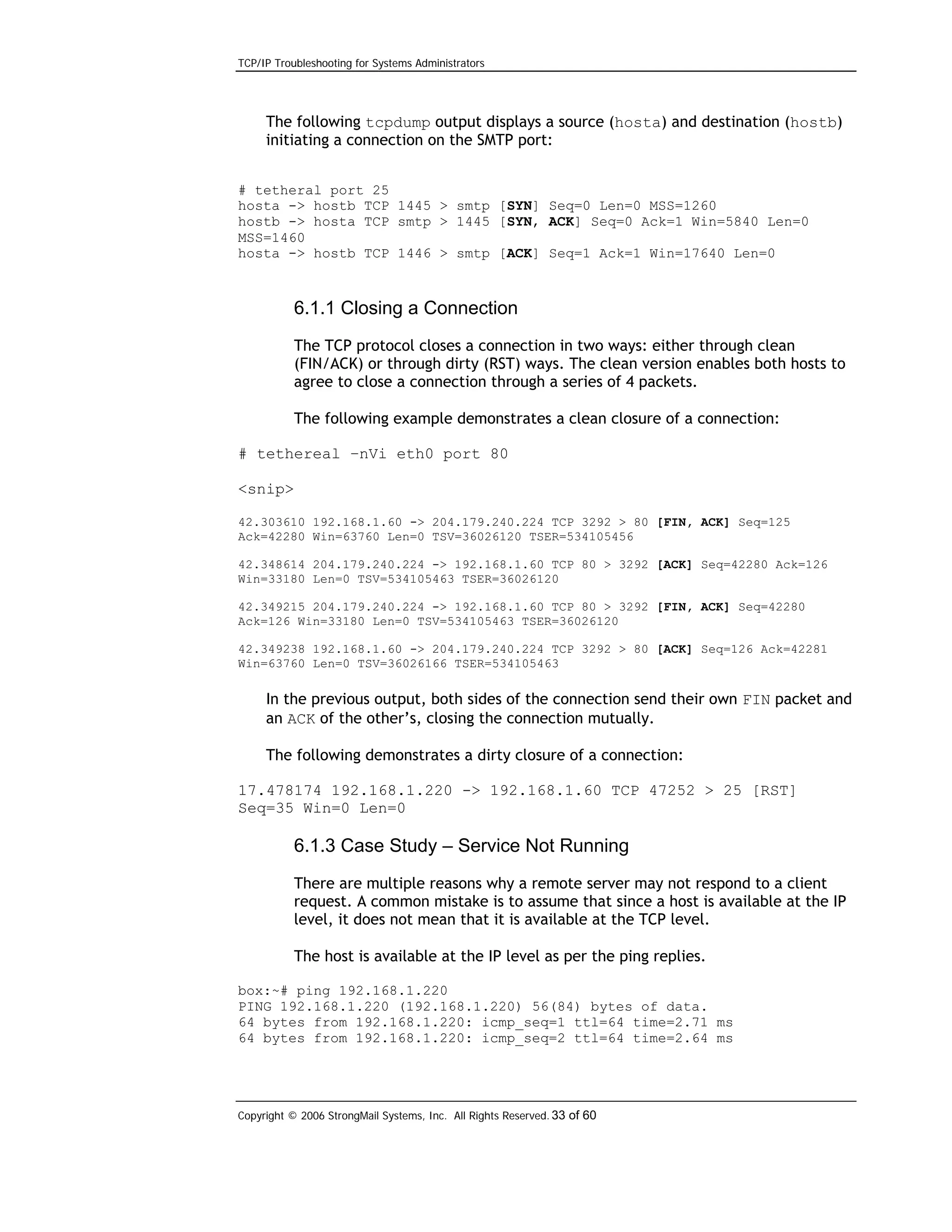 TCP/IP Troubleshooting for Systems Administrators

The following tcpdump output displays a source (hosta) and destination (hostb)
initiating a connection on the SMTP port:
# tetheral port 25
hosta -> hostb TCP 1445 > smtp [SYN] Seq=0 Len=0 MSS=1260
hostb -> hosta TCP smtp > 1445 [SYN, ACK] Seq=0 Ack=1 Win=5840 Len=0
MSS=1460
hosta -> hostb TCP 1446 > smtp [ACK] Seq=1 Ack=1 Win=17640 Len=0

6.1.1 Closing a Connection
The TCP protocol closes a connection in two ways: either through clean
(FIN/ACK) or through dirty (RST) ways. The clean version enables both hosts to
agree to close a connection through a series of 4 packets.
The following example demonstrates a clean closure of a connection:
# tethereal –nVi eth0 port 80
<snip>
42.303610 192.168.1.60 -> 204.179.240.224 TCP 3292 > 80 [FIN, ACK] Seq=125
Ack=42280 Win=63760 Len=0 TSV=36026120 TSER=534105456
42.348614 204.179.240.224 -> 192.168.1.60 TCP 80 > 3292 [ACK] Seq=42280 Ack=126
Win=33180 Len=0 TSV=534105463 TSER=36026120
42.349215 204.179.240.224 -> 192.168.1.60 TCP 80 > 3292 [FIN, ACK] Seq=42280
Ack=126 Win=33180 Len=0 TSV=534105463 TSER=36026120
42.349238 192.168.1.60 -> 204.179.240.224 TCP 3292 > 80 [ACK] Seq=126 Ack=42281
Win=63760 Len=0 TSV=36026166 TSER=534105463

In the previous output, both sides of the connection send their own FIN packet and
an ACK of the other’s, closing the connection mutually.
The following demonstrates a dirty closure of a connection:
17.478174 192.168.1.220 -> 192.168.1.60 TCP 47252 > 25 [RST]
Seq=35 Win=0 Len=0

6.1.3 Case Study – Service Not Running
There are multiple reasons why a remote server may not respond to a client
request. A common mistake is to assume that since a host is available at the IP
level, it does not mean that it is available at the TCP level.
The host is available at the IP level as per the ping replies.
box:~# ping 192.168.1.220
PING 192.168.1.220 (192.168.1.220) 56(84) bytes of data.
64 bytes from 192.168.1.220: icmp_seq=1 ttl=64 time=2.71 ms
64 bytes from 192.168.1.220: icmp_seq=2 ttl=64 time=2.64 ms

Copyright © 2006 StrongMail Systems, Inc. All Rights Reserved. 33 of 60

 