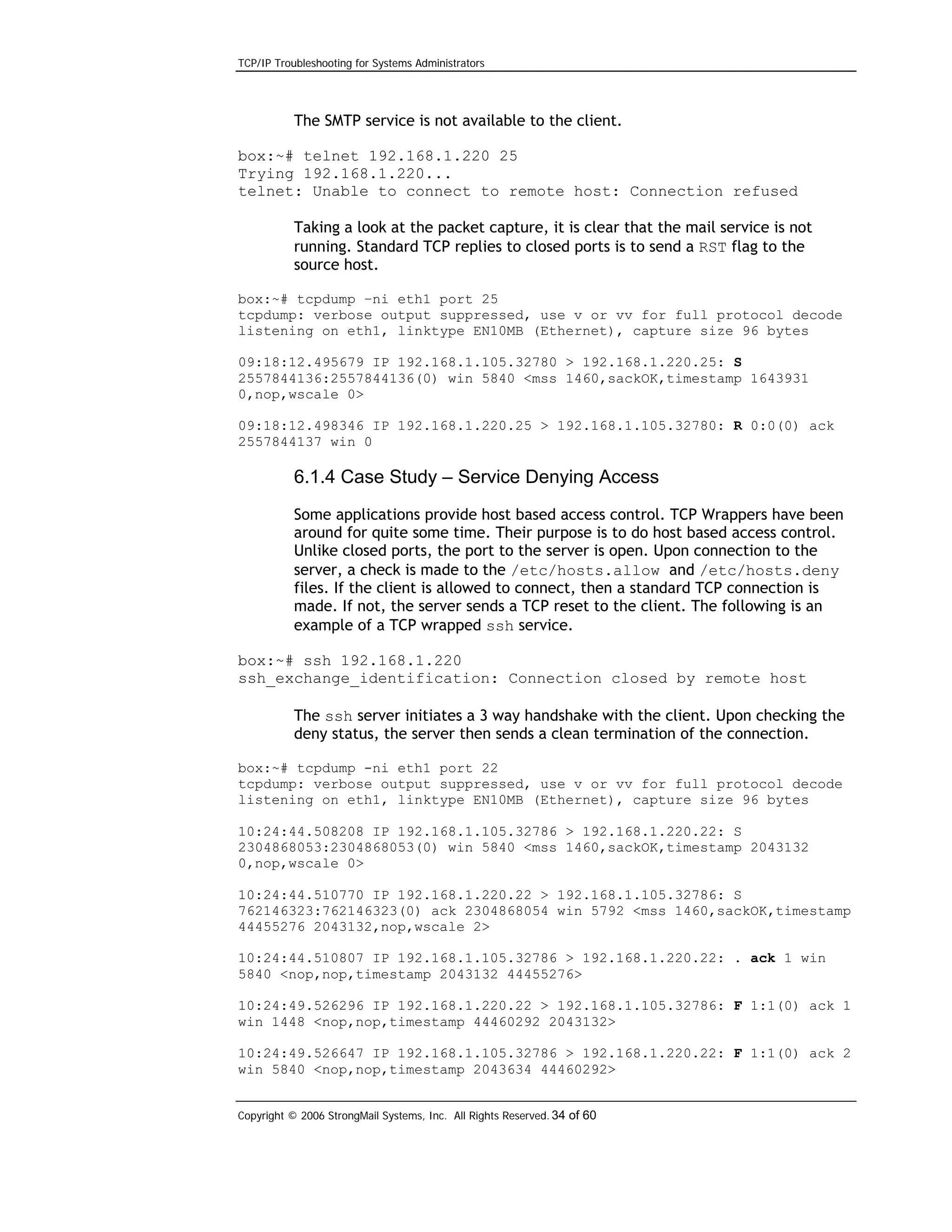 TCP/IP Troubleshooting for Systems Administrators

The SMTP service is not available to the client.
box:~# telnet 192.168.1.220 25
Trying 192.168.1.220...
telnet: Unable to connect to remote host: Connection refused
Taking a look at the packet capture, it is clear that the mail service is not
running. Standard TCP replies to closed ports is to send a RST flag to the
source host.
box:~# tcpdump –ni eth1 port 25
tcpdump: verbose output suppressed, use v or vv for full protocol decode
listening on eth1, linktype EN10MB (Ethernet), capture size 96 bytes
09:18:12.495679 IP 192.168.1.105.32780 > 192.168.1.220.25: S
2557844136:2557844136(0) win 5840 <mss 1460,sackOK,timestamp 1643931
0,nop,wscale 0>
09:18:12.498346 IP 192.168.1.220.25 > 192.168.1.105.32780: R 0:0(0) ack
2557844137 win 0

6.1.4 Case Study – Service Denying Access
Some applications provide host based access control. TCP Wrappers have been
around for quite some time. Their purpose is to do host based access control.
Unlike closed ports, the port to the server is open. Upon connection to the
server, a check is made to the /etc/hosts.allow and /etc/hosts.deny
files. If the client is allowed to connect, then a standard TCP connection is
made. If not, the server sends a TCP reset to the client. The following is an
example of a TCP wrapped ssh service.
box:~# ssh 192.168.1.220
ssh_exchange_identification: Connection closed by remote host
The ssh server initiates a 3 way handshake with the client. Upon checking the
deny status, the server then sends a clean termination of the connection.
box:~# tcpdump -ni eth1 port 22
tcpdump: verbose output suppressed, use v or vv for full protocol decode
listening on eth1, linktype EN10MB (Ethernet), capture size 96 bytes
10:24:44.508208 IP 192.168.1.105.32786 > 192.168.1.220.22: S
2304868053:2304868053(0) win 5840 <mss 1460,sackOK,timestamp 2043132
0,nop,wscale 0>
10:24:44.510770 IP 192.168.1.220.22 > 192.168.1.105.32786: S
762146323:762146323(0) ack 2304868054 win 5792 <mss 1460,sackOK,timestamp
44455276 2043132,nop,wscale 2>
10:24:44.510807 IP 192.168.1.105.32786 > 192.168.1.220.22: . ack 1 win
5840 <nop,nop,timestamp 2043132 44455276>
10:24:49.526296 IP 192.168.1.220.22 > 192.168.1.105.32786: F 1:1(0) ack 1
win 1448 <nop,nop,timestamp 44460292 2043132>
10:24:49.526647 IP 192.168.1.105.32786 > 192.168.1.220.22: F 1:1(0) ack 2
win 5840 <nop,nop,timestamp 2043634 44460292>
Copyright © 2006 StrongMail Systems, Inc. All Rights Reserved. 34 of 60

 