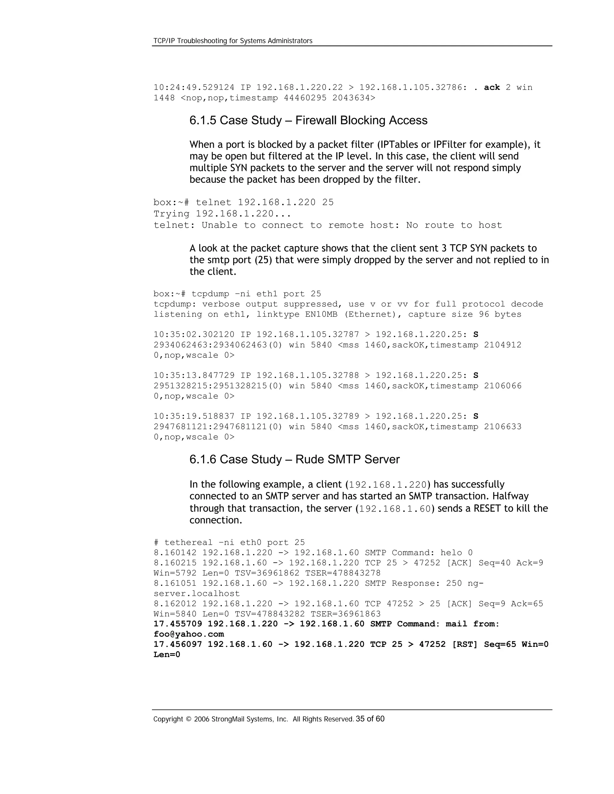 TCP/IP Troubleshooting for Systems Administrators

10:24:49.529124 IP 192.168.1.220.22 > 192.168.1.105.32786: . ack 2 win
1448 <nop,nop,timestamp 44460295 2043634>

6.1.5 Case Study – Firewall Blocking Access
When a port is blocked by a packet filter (IPTables or IPFilter for example), it
may be open but filtered at the IP level. In this case, the client will send
multiple SYN packets to the server and the server will not respond simply
because the packet has been dropped by the filter.
box:~# telnet 192.168.1.220 25
Trying 192.168.1.220...
telnet: Unable to connect to remote host: No route to host
A look at the packet capture shows that the client sent 3 TCP SYN packets to
the smtp port (25) that were simply dropped by the server and not replied to in
the client.
box:~# tcpdump –ni eth1 port 25
tcpdump: verbose output suppressed, use v or vv for full protocol decode
listening on eth1, linktype EN10MB (Ethernet), capture size 96 bytes
10:35:02.302120 IP 192.168.1.105.32787 > 192.168.1.220.25: S
2934062463:2934062463(0) win 5840 <mss 1460,sackOK,timestamp 2104912
0,nop,wscale 0>
10:35:13.847729 IP 192.168.1.105.32788 > 192.168.1.220.25: S
2951328215:2951328215(0) win 5840 <mss 1460,sackOK,timestamp 2106066
0,nop,wscale 0>
10:35:19.518837 IP 192.168.1.105.32789 > 192.168.1.220.25: S
2947681121:2947681121(0) win 5840 <mss 1460,sackOK,timestamp 2106633
0,nop,wscale 0>

6.1.6 Case Study – Rude SMTP Server
In the following example, a client (192.168.1.220) has successfully
connected to an SMTP server and has started an SMTP transaction. Halfway
through that transaction, the server (192.168.1.60) sends a RESET to kill the
connection.
# tethereal –ni eth0 port 25
8.160142 192.168.1.220 -> 192.168.1.60 SMTP Command: helo 0
8.160215 192.168.1.60 -> 192.168.1.220 TCP 25 > 47252 [ACK] Seq=40 Ack=9
Win=5792 Len=0 TSV=36961862 TSER=478843278
8.161051 192.168.1.60 -> 192.168.1.220 SMTP Response: 250 ngserver.localhost
8.162012 192.168.1.220 -> 192.168.1.60 TCP 47252 > 25 [ACK] Seq=9 Ack=65
Win=5840 Len=0 TSV=478843282 TSER=36961863
17.455709 192.168.1.220 -> 192.168.1.60 SMTP Command: mail from:
foo@yahoo.com
17.456097 192.168.1.60 -> 192.168.1.220 TCP 25 > 47252 [RST] Seq=65 Win=0
Len=0

Copyright © 2006 StrongMail Systems, Inc. All Rights Reserved. 35 of 60

 
