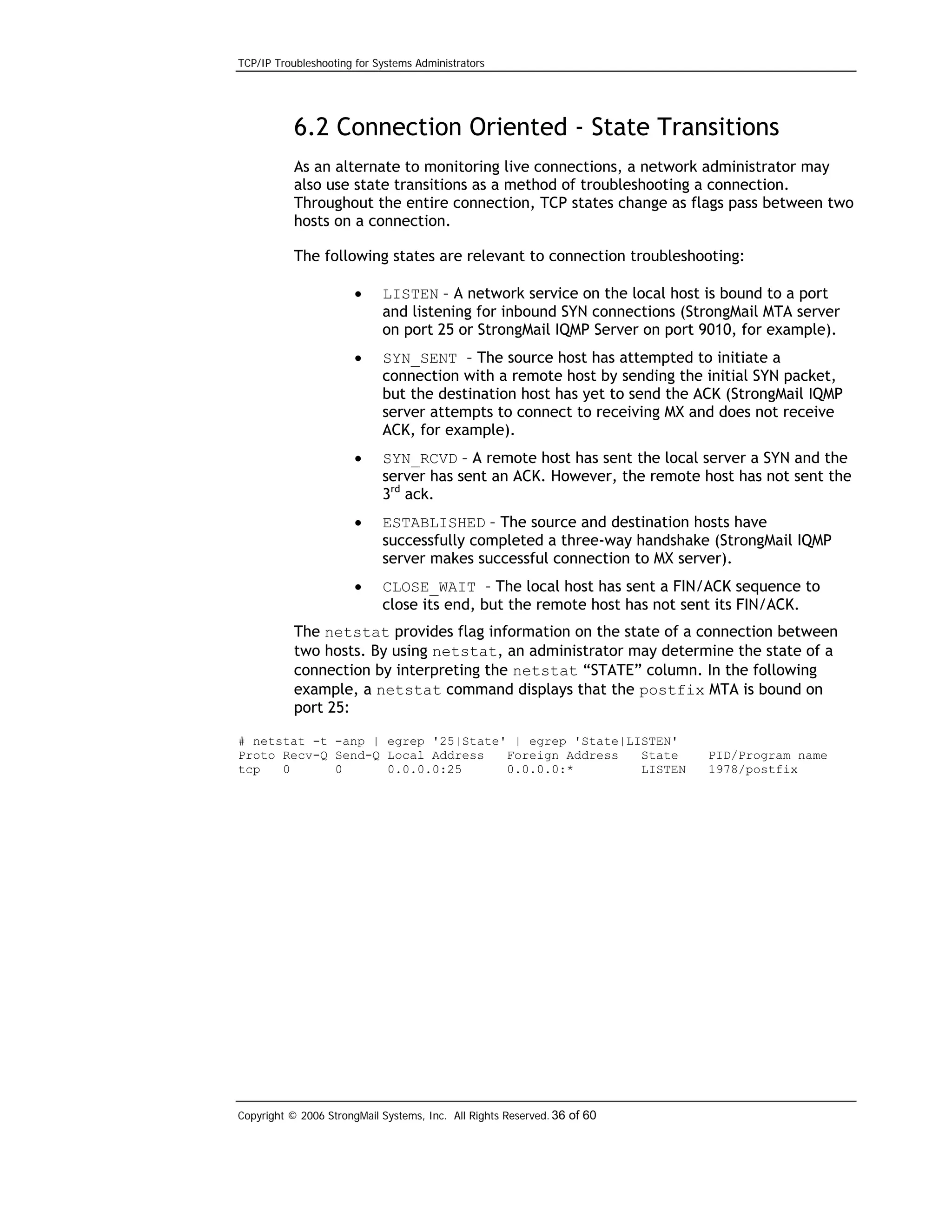 TCP/IP Troubleshooting for Systems Administrators

6.2 Connection Oriented - State Transitions
As an alternate to monitoring live connections, a network administrator may
also use state transitions as a method of troubleshooting a connection.
Throughout the entire connection, TCP states change as flags pass between two
hosts on a connection.
The following states are relevant to connection troubleshooting:
•

LISTEN – A network service on the local host is bound to a port
and listening for inbound SYN connections (StrongMail MTA server
on port 25 or StrongMail IQMP Server on port 9010, for example).

•

SYN_SENT – The source host has attempted to initiate a
connection with a remote host by sending the initial SYN packet,
but the destination host has yet to send the ACK (StrongMail IQMP
server attempts to connect to receiving MX and does not receive
ACK, for example).

•

SYN_RCVD – A remote host has sent the local server a SYN and the
server has sent an ACK. However, the remote host has not sent the
3rd ack.

•

ESTABLISHED – The source and destination hosts have
successfully completed a three-way handshake (StrongMail IQMP
server makes successful connection to MX server).

•

CLOSE_WAIT – The local host has sent a FIN/ACK sequence to
close its end, but the remote host has not sent its FIN/ACK.

The netstat provides flag information on the state of a connection between
two hosts. By using netstat, an administrator may determine the state of a
connection by interpreting the netstat “STATE” column. In the following
example, a netstat command displays that the postfix MTA is bound on
port 25:
# netstat -t -anp | egrep '25|State' | egrep 'State|LISTEN'
Proto Recv-Q Send-Q Local Address
Foreign Address
State
tcp
0
0
0.0.0.0:25
0.0.0.0:*
LISTEN

Copyright © 2006 StrongMail Systems, Inc. All Rights Reserved. 36 of 60

PID/Program name
1978/postfix

 
