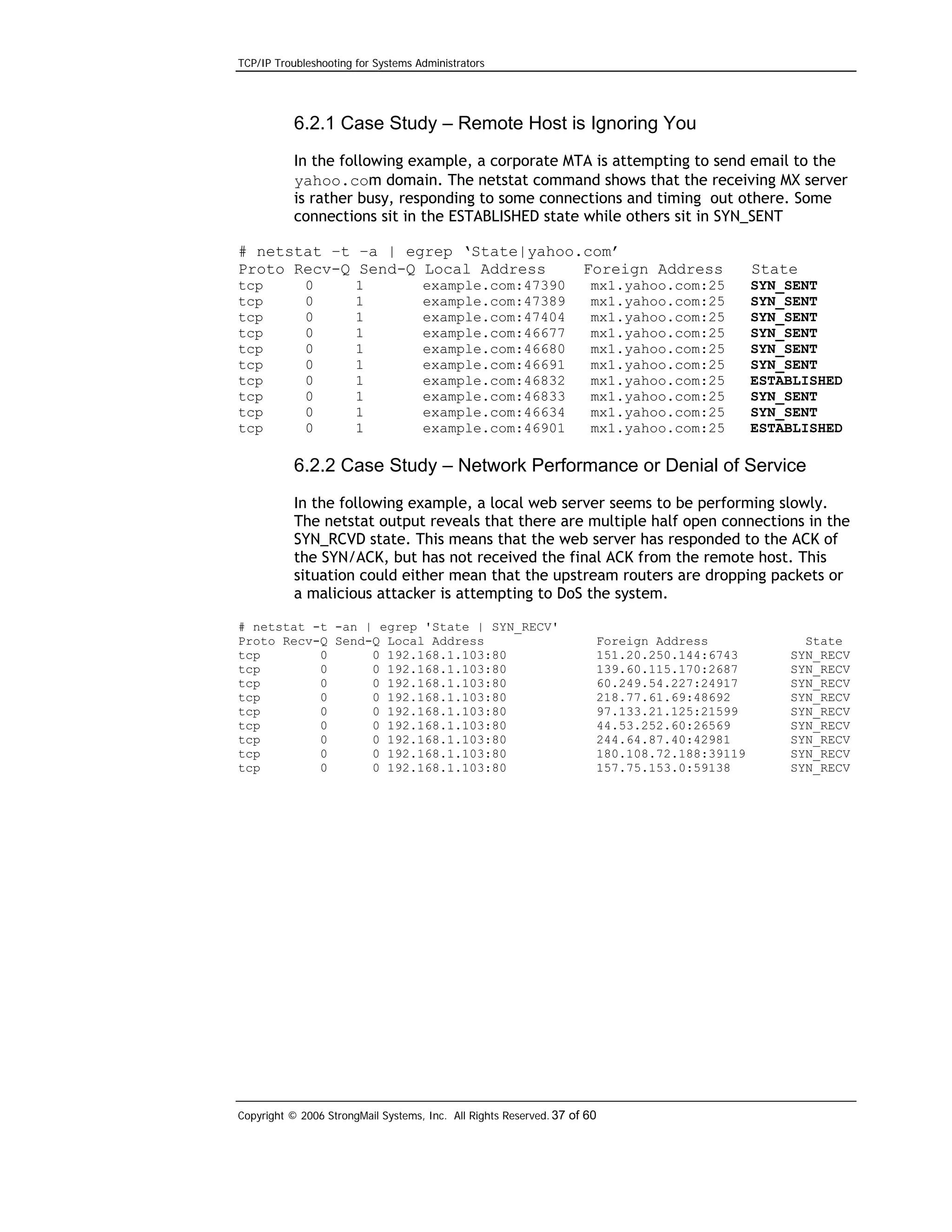 TCP/IP Troubleshooting for Systems Administrators

6.2.1 Case Study – Remote Host is Ignoring You
In the following example, a corporate MTA is attempting to send email to the
yahoo.com domain. The netstat command shows that the receiving MX server
is rather busy, responding to some connections and timing out othere. Some
connections sit in the ESTABLISHED state while others sit in SYN_SENT
# netstat –t –a | egrep ‘State|yahoo.com’
Proto Recv-Q Send-Q Local Address
Foreign Address

State

tcp
tcp
tcp
tcp
tcp
tcp
tcp
tcp
tcp
tcp

SYN_SENT
SYN_SENT
SYN_SENT
SYN_SENT
SYN_SENT
SYN_SENT
ESTABLISHED
SYN_SENT
SYN_SENT
ESTABLISHED

0
0
0
0
0
0
0
0
0
0

1
1
1
1
1
1
1
1
1
1

example.com:47390
example.com:47389
example.com:47404
example.com:46677
example.com:46680
example.com:46691
example.com:46832
example.com:46833
example.com:46634
example.com:46901

mx1.yahoo.com:25
mx1.yahoo.com:25
mx1.yahoo.com:25
mx1.yahoo.com:25
mx1.yahoo.com:25
mx1.yahoo.com:25
mx1.yahoo.com:25
mx1.yahoo.com:25
mx1.yahoo.com:25
mx1.yahoo.com:25

6.2.2 Case Study – Network Performance or Denial of Service
In the following example, a local web server seems to be performing slowly.
The netstat output reveals that there are multiple half open connections in the
SYN_RCVD state. This means that the web server has responded to the ACK of
the SYN/ACK, but has not received the final ACK from the remote host. This
situation could either mean that the upstream routers are dropping packets or
a malicious attacker is attempting to DoS the system.
# netstat -t -an | egrep 'State | SYN_RECV'
Proto Recv-Q Send-Q Local Address
tcp
0
0 192.168.1.103:80
tcp
0
0 192.168.1.103:80
tcp
0
0 192.168.1.103:80
tcp
0
0 192.168.1.103:80
tcp
0
0 192.168.1.103:80
tcp
0
0 192.168.1.103:80
tcp
0
0 192.168.1.103:80
tcp
0
0 192.168.1.103:80
tcp
0
0 192.168.1.103:80

Foreign Address
151.20.250.144:6743
139.60.115.170:2687
60.249.54.227:24917
218.77.61.69:48692
97.133.21.125:21599
44.53.252.60:26569
244.64.87.40:42981
180.108.72.188:39119
157.75.153.0:59138

Copyright © 2006 StrongMail Systems, Inc. All Rights Reserved. 37 of 60

State
SYN_RECV
SYN_RECV
SYN_RECV
SYN_RECV
SYN_RECV
SYN_RECV
SYN_RECV
SYN_RECV
SYN_RECV

 