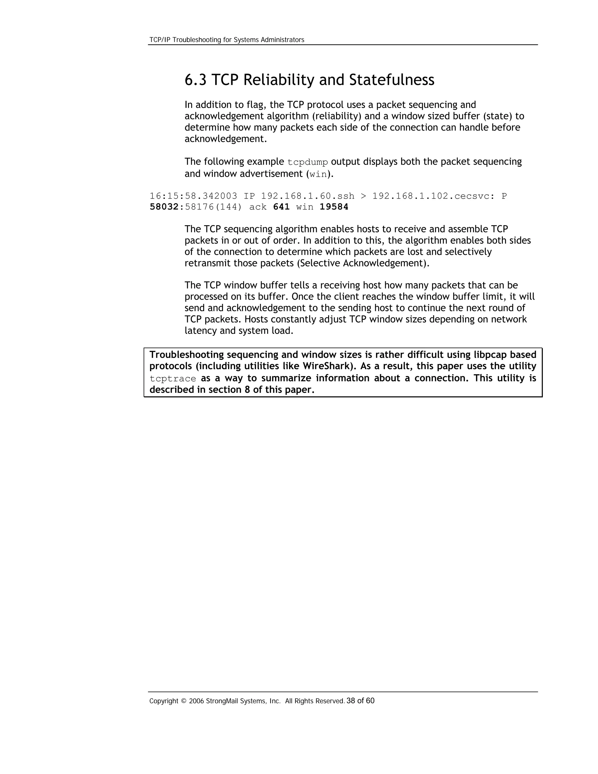 TCP/IP Troubleshooting for Systems Administrators

6.3 TCP Reliability and Statefulness
In addition to flag, the TCP protocol uses a packet sequencing and
acknowledgement algorithm (reliability) and a window sized buffer (state) to
determine how many packets each side of the connection can handle before
acknowledgement.
The following example tcpdump output displays both the packet sequencing
and window advertisement (win).
16:15:58.342003 IP 192.168.1.60.ssh > 192.168.1.102.cecsvc: P
58032:58176(144) ack 641 win 19584
The TCP sequencing algorithm enables hosts to receive and assemble TCP
packets in or out of order. In addition to this, the algorithm enables both sides
of the connection to determine which packets are lost and selectively
retransmit those packets (Selective Acknowledgement).
The TCP window buffer tells a receiving host how many packets that can be
processed on its buffer. Once the client reaches the window buffer limit, it will
send and acknowledgement to the sending host to continue the next round of
TCP packets. Hosts constantly adjust TCP window sizes depending on network
latency and system load.
Troubleshooting sequencing and window sizes is rather difficult using libpcap based
protocols (including utilities like WireShark). As a result, this paper uses the utility
tcptrace as a way to summarize information about a connection. This utility is
described in section 8 of this paper.

Copyright © 2006 StrongMail Systems, Inc. All Rights Reserved. 38 of 60

 