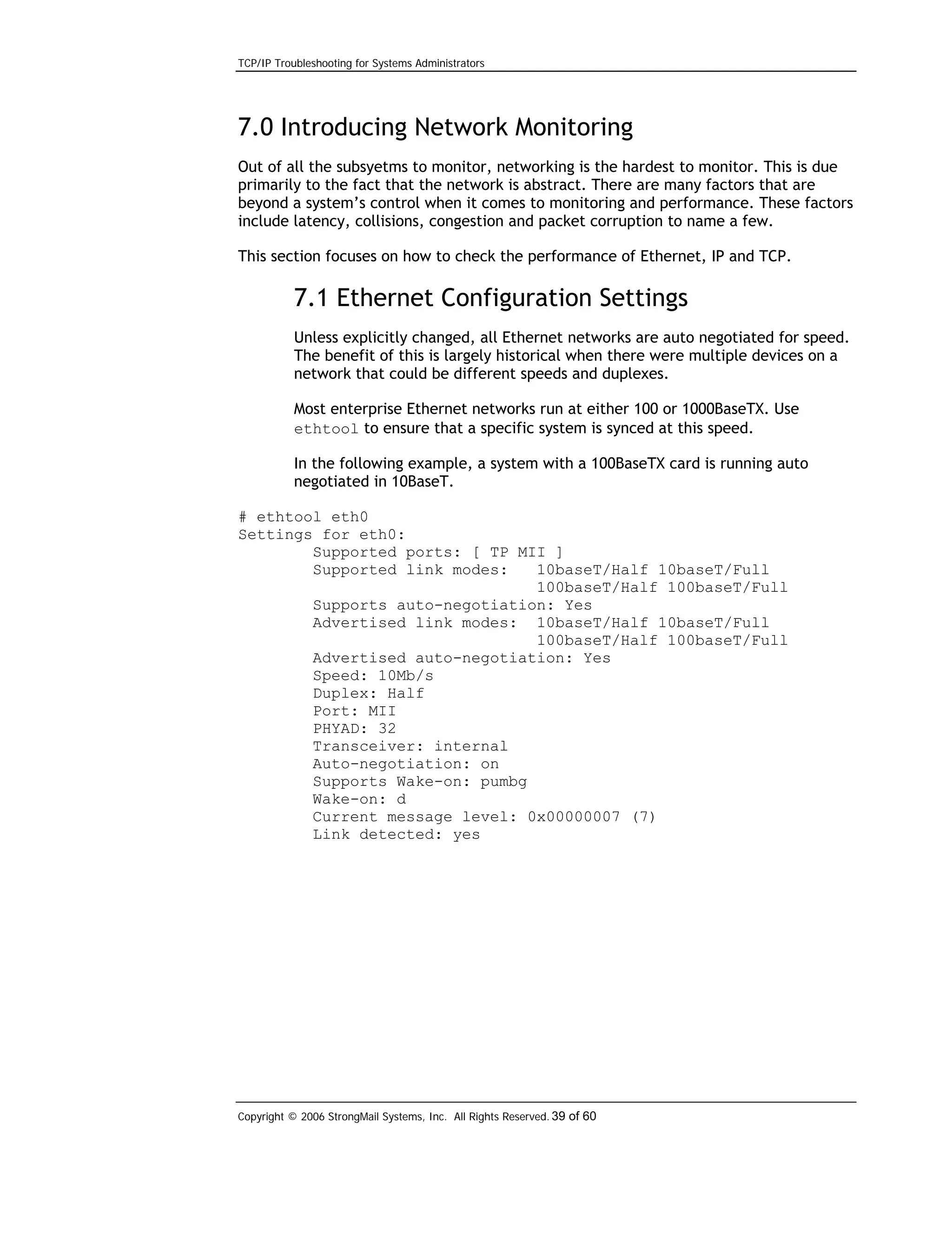 TCP/IP Troubleshooting for Systems Administrators

7.0 Introducing Network Monitoring
Out of all the subsyetms to monitor, networking is the hardest to monitor. This is due
primarily to the fact that the network is abstract. There are many factors that are
beyond a system’s control when it comes to monitoring and performance. These factors
include latency, collisions, congestion and packet corruption to name a few.
This section focuses on how to check the performance of Ethernet, IP and TCP.

7.1 Ethernet Configuration Settings
Unless explicitly changed, all Ethernet networks are auto negotiated for speed.
The benefit of this is largely historical when there were multiple devices on a
network that could be different speeds and duplexes.
Most enterprise Ethernet networks run at either 100 or 1000BaseTX. Use
ethtool to ensure that a specific system is synced at this speed.
In the following example, a system with a 100BaseTX card is running auto
negotiated in 10BaseT.
# ethtool eth0
Settings for eth0:
Supported ports: [ TP MII ]
Supported link modes:
10baseT/Half 10baseT/Full
100baseT/Half 100baseT/Full
Supports auto-negotiation: Yes
Advertised link modes: 10baseT/Half 10baseT/Full
100baseT/Half 100baseT/Full
Advertised auto-negotiation: Yes
Speed: 10Mb/s
Duplex: Half
Port: MII
PHYAD: 32
Transceiver: internal
Auto-negotiation: on
Supports Wake-on: pumbg
Wake-on: d
Current message level: 0x00000007 (7)
Link detected: yes

Copyright © 2006 StrongMail Systems, Inc. All Rights Reserved. 39 of 60

 