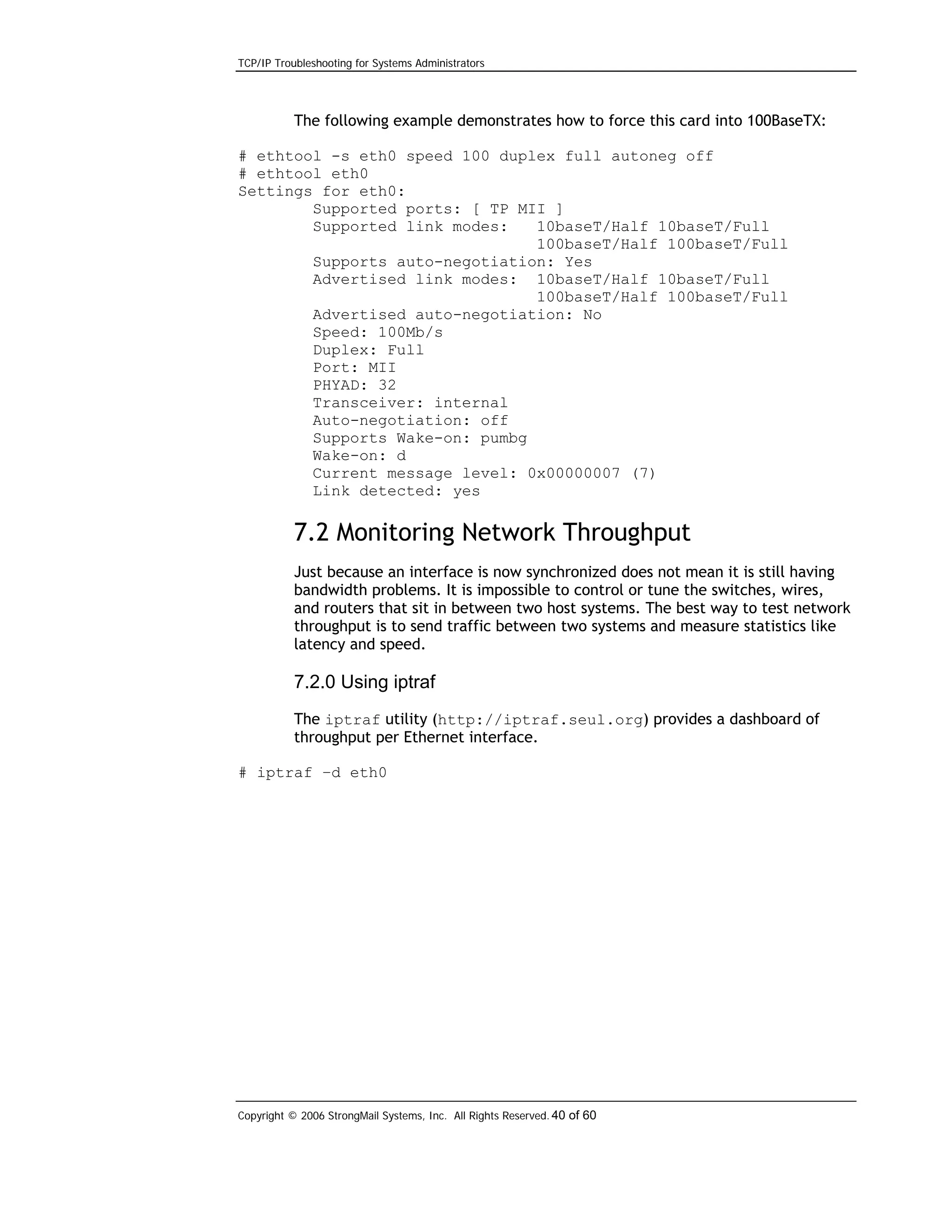 TCP/IP Troubleshooting for Systems Administrators

The following example demonstrates how to force this card into 100BaseTX:
# ethtool -s eth0 speed 100 duplex full autoneg off
# ethtool eth0
Settings for eth0:
Supported ports: [ TP MII ]
Supported link modes:
10baseT/Half 10baseT/Full
100baseT/Half 100baseT/Full
Supports auto-negotiation: Yes
Advertised link modes: 10baseT/Half 10baseT/Full
100baseT/Half 100baseT/Full
Advertised auto-negotiation: No
Speed: 100Mb/s
Duplex: Full
Port: MII
PHYAD: 32
Transceiver: internal
Auto-negotiation: off
Supports Wake-on: pumbg
Wake-on: d
Current message level: 0x00000007 (7)
Link detected: yes

7.2 Monitoring Network Throughput
Just because an interface is now synchronized does not mean it is still having
bandwidth problems. It is impossible to control or tune the switches, wires,
and routers that sit in between two host systems. The best way to test network
throughput is to send traffic between two systems and measure statistics like
latency and speed.

7.2.0 Using iptraf
The iptraf utility (http://iptraf.seul.org) provides a dashboard of
throughput per Ethernet interface.
# iptraf –d eth0

Copyright © 2006 StrongMail Systems, Inc. All Rights Reserved. 40 of 60

 
