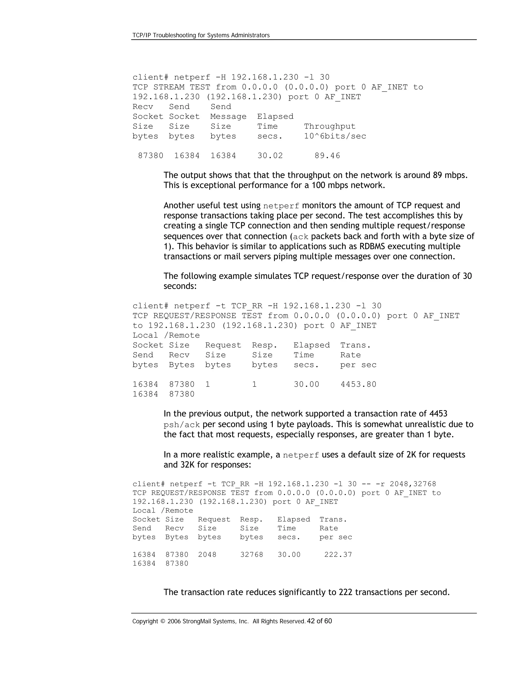 TCP/IP Troubleshooting for Systems Administrators

client# netperf -H 192.168.1.230 -l 30
TCP STREAM TEST from 0.0.0.0 (0.0.0.0) port 0 AF_INET to
192.168.1.230 (192.168.1.230) port 0 AF_INET
Recv
Send
Send
Socket Socket Message Elapsed
Size
Size
Size
Time
Throughput
bytes bytes
bytes
secs.
10^6bits/sec
87380

16384

16384

30.02

89.46

The output shows that that the throughput on the network is around 89 mbps.
This is exceptional performance for a 100 mbps network.
Another useful test using netperf monitors the amount of TCP request and
response transactions taking place per second. The test accomplishes this by
creating a single TCP connection and then sending multiple request/response
sequences over that connection (ack packets back and forth with a byte size of
1). This behavior is similar to applications such as RDBMS executing multiple
transactions or mail servers piping multiple messages over one connection.
The following example simulates TCP request/response over the duration of 30
seconds:
client# netperf -t TCP_RR -H 192.168.1.230 -l 30
TCP REQUEST/RESPONSE TEST from 0.0.0.0 (0.0.0.0) port 0 AF_INET
to 192.168.1.230 (192.168.1.230) port 0 AF_INET
Local /Remote
Socket Size
Request Resp.
Elapsed Trans.
Send
Recv
Size
Size
Time
Rate
bytes Bytes bytes
bytes
secs.
per sec
16384
16384

87380
87380

1

1

30.00

4453.80

In the previous output, the network supported a transaction rate of 4453
psh/ack per second using 1 byte payloads. This is somewhat unrealistic due to
the fact that most requests, especially responses, are greater than 1 byte.
In a more realistic example, a netperf uses a default size of 2K for requests
and 32K for responses:
client# netperf -t TCP_RR -H 192.168.1.230 -l 30 -- -r 2048,32768
TCP REQUEST/RESPONSE TEST from 0.0.0.0 (0.0.0.0) port 0 AF_INET to
192.168.1.230 (192.168.1.230) port 0 AF_INET
Local /Remote
Socket Size
Request Resp.
Elapsed Trans.
Send
Recv
Size
Size
Time
Rate
bytes Bytes bytes
bytes
secs.
per sec
16384
16384

87380
87380

2048

32768

30.00

222.37

The transaction rate reduces significantly to 222 transactions per second.
Copyright © 2006 StrongMail Systems, Inc. All Rights Reserved. 42 of 60

 