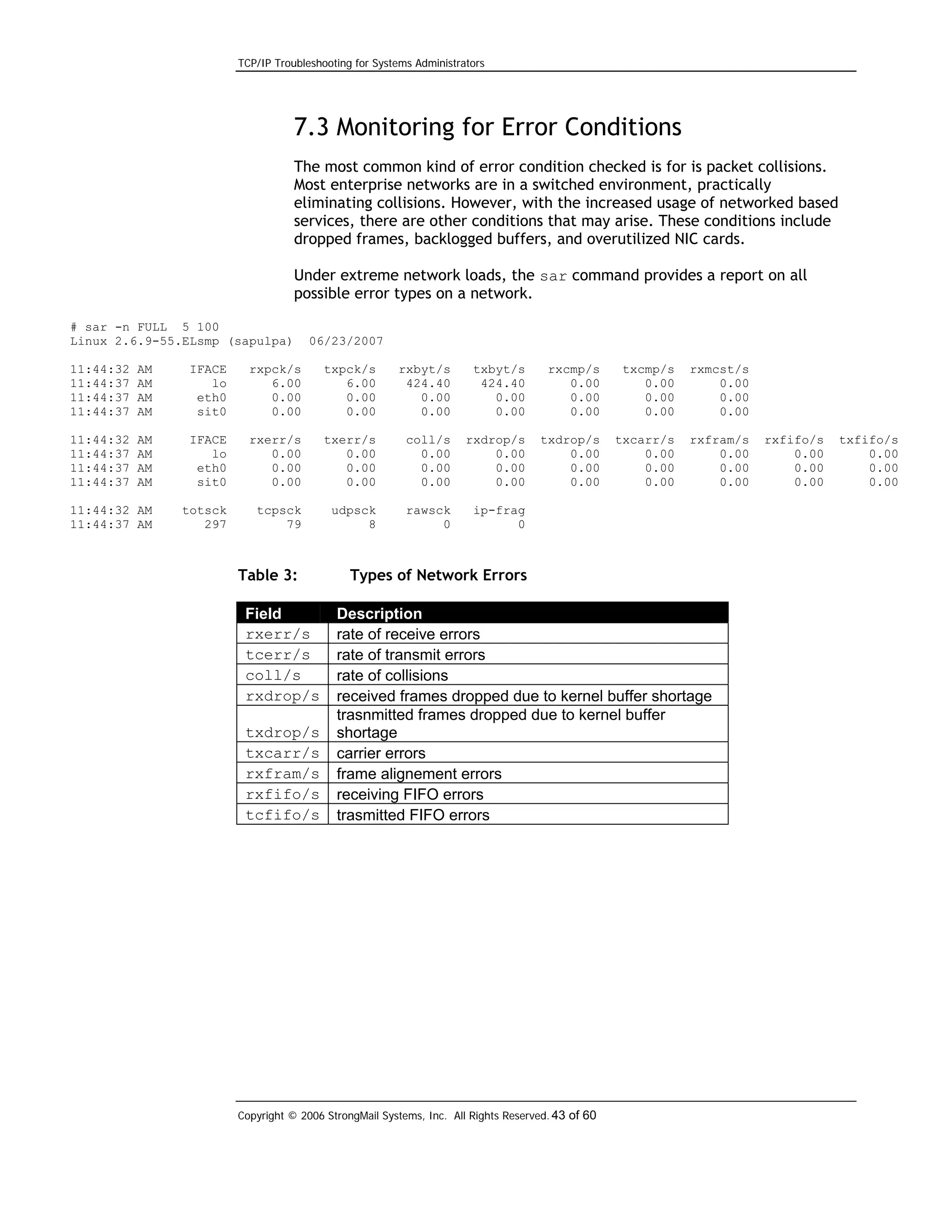 TCP/IP Troubleshooting for Systems Administrators

7.3 Monitoring for Error Conditions
The most common kind of error condition checked is for is packet collisions.
Most enterprise networks are in a switched environment, practically
eliminating collisions. However, with the increased usage of networked based
services, there are other conditions that may arise. These conditions include
dropped frames, backlogged buffers, and overutilized NIC cards.
Under extreme network loads, the sar command provides a report on all
possible error types on a network.
# sar -n FULL 5 100
Linux 2.6.9-55.ELsmp (sapulpa)

06/23/2007

11:44:32
11:44:37
11:44:37
11:44:37

AM
AM
AM
AM

IFACE
lo
eth0
sit0

rxpck/s
6.00
0.00
0.00

txpck/s
6.00
0.00
0.00

rxbyt/s
424.40
0.00
0.00

txbyt/s
424.40
0.00
0.00

rxcmp/s
0.00
0.00
0.00

txcmp/s
0.00
0.00
0.00

rxmcst/s
0.00
0.00
0.00

11:44:32
11:44:37
11:44:37
11:44:37

AM
AM
AM
AM

IFACE
lo
eth0
sit0

rxerr/s
0.00
0.00
0.00

txerr/s
0.00
0.00
0.00

coll/s
0.00
0.00
0.00

rxdrop/s
0.00
0.00
0.00

txdrop/s
0.00
0.00
0.00

txcarr/s
0.00
0.00
0.00

rxfram/s
0.00
0.00
0.00

11:44:32 AM
11:44:37 AM

totsck
297

tcpsck
79

udpsck
8

rawsck
0

ip-frag
0

Table 3:
Field
rxerr/s
tcerr/s
coll/s
rxdrop/s
txdrop/s
txcarr/s
rxfram/s
rxfifo/s
tcfifo/s

Types of Network Errors
Description
rate of receive errors
rate of transmit errors
rate of collisions
received frames dropped due to kernel buffer shortage
trasnmitted frames dropped due to kernel buffer
shortage
carrier errors
frame alignement errors
receiving FIFO errors
trasmitted FIFO errors

Copyright © 2006 StrongMail Systems, Inc. All Rights Reserved. 43 of 60

rxfifo/s
0.00
0.00
0.00

txfifo/s
0.00
0.00
0.00

 