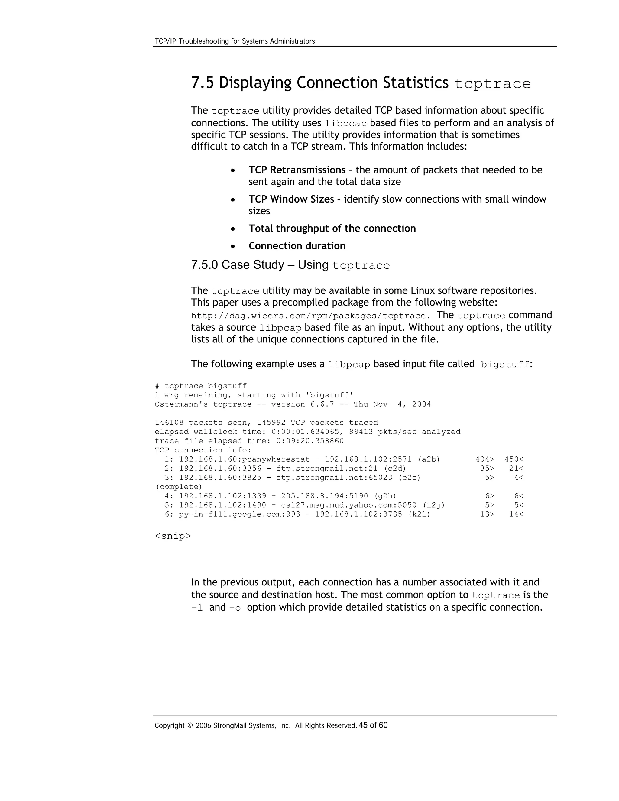 TCP/IP Troubleshooting for Systems Administrators

7.5 Displaying Connection Statistics tcptrace
The tcptrace utility provides detailed TCP based information about specific
connections. The utility uses libpcap based files to perform and an analysis of
specific TCP sessions. The utility provides information that is sometimes
difficult to catch in a TCP stream. This information includes:
•

TCP Retransmissions – the amount of packets that needed to be
sent again and the total data size

•

TCP Window Sizes – identify slow connections with small window
sizes

•

Total throughput of the connection

•

Connection duration

7.5.0 Case Study – Using tcptrace
The tcptrace utility may be available in some Linux software repositories.
This paper uses a precompiled package from the following website:
http://dag.wieers.com/rpm/packages/tcptrace. The tcptrace command
takes a source libpcap based file as an input. Without any options, the utility
lists all of the unique connections captured in the file.
The following example uses a libpcap based input file called bigstuff:
# tcptrace bigstuff
1 arg remaining, starting with 'bigstuff'
Ostermann's tcptrace -- version 6.6.7 -- Thu Nov

4, 2004

146108 packets seen, 145992 TCP packets traced
elapsed wallclock time: 0:00:01.634065, 89413 pkts/sec analyzed
trace file elapsed time: 0:09:20.358860
TCP connection info:
1: 192.168.1.60:pcanywherestat - 192.168.1.102:2571 (a2b)
2: 192.168.1.60:3356 - ftp.strongmail.net:21 (c2d)
3: 192.168.1.60:3825 - ftp.strongmail.net:65023 (e2f)
(complete)
4: 192.168.1.102:1339 - 205.188.8.194:5190 (g2h)
5: 192.168.1.102:1490 - cs127.msg.mud.yahoo.com:5050 (i2j)
6: py-in-f111.google.com:993 - 192.168.1.102:3785 (k2l)

404>
35>
5>

450<
21<
4<

6>
5>
13>

6<
5<
14<

<snip>

In the previous output, each connection has a number associated with it and
the source and destination host. The most common option to tcptrace is the
–l and –o option which provide detailed statistics on a specific connection.

Copyright © 2006 StrongMail Systems, Inc. All Rights Reserved. 45 of 60

 
