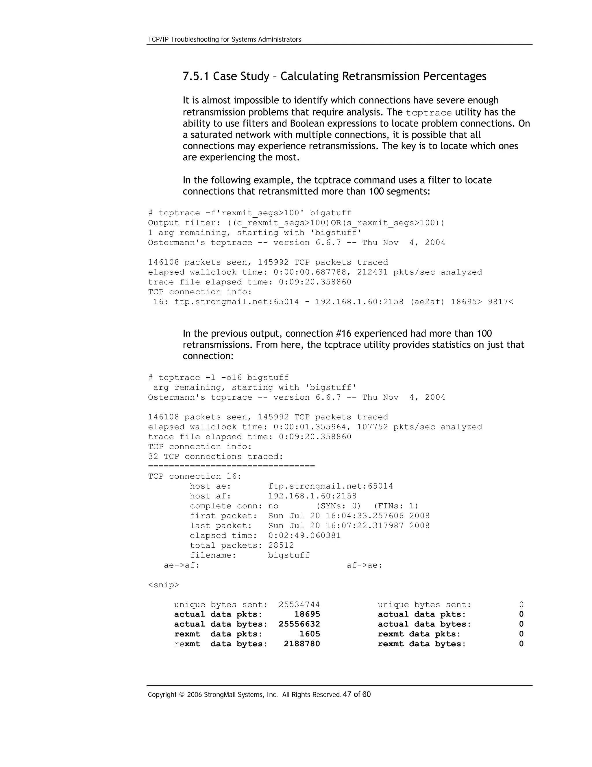 TCP/IP Troubleshooting for Systems Administrators

7.5.1 Case Study – Calculating Retransmission Percentages
It is almost impossible to identify which connections have severe enough
retransmission problems that require analysis. The tcptrace utility has the
ability to use filters and Boolean expressions to locate problem connections. On
a saturated network with multiple connections, it is possible that all
connections may experience retransmissions. The key is to locate which ones
are experiencing the most.
In the following example, the tcptrace command uses a filter to locate
connections that retransmitted more than 100 segments:
# tcptrace -f'rexmit_segs>100' bigstuff
Output filter: ((c_rexmit_segs>100)OR(s_rexmit_segs>100))
1 arg remaining, starting with 'bigstuff'
Ostermann's tcptrace -- version 6.6.7 -- Thu Nov 4, 2004
146108 packets seen, 145992 TCP packets traced
elapsed wallclock time: 0:00:00.687788, 212431 pkts/sec analyzed
trace file elapsed time: 0:09:20.358860
TCP connection info:
16: ftp.strongmail.net:65014 - 192.168.1.60:2158 (ae2af) 18695> 9817<

In the previous output, connection #16 experienced had more than 100
retransmissions. From here, the tcptrace utility provides statistics on just that
connection:
# tcptrace -l -o16 bigstuff
arg remaining, starting with 'bigstuff'
Ostermann's tcptrace -- version 6.6.7 -- Thu Nov

4, 2004

146108 packets seen, 145992 TCP packets traced
elapsed wallclock time: 0:00:01.355964, 107752 pkts/sec analyzed
trace file elapsed time: 0:09:20.358860
TCP connection info:
32 TCP connections traced:
================================
TCP connection 16:
host ae:
ftp.strongmail.net:65014
host af:
192.168.1.60:2158
complete conn: no
(SYNs: 0) (FINs: 1)
first packet: Sun Jul 20 16:04:33.257606 2008
last packet:
Sun Jul 20 16:07:22.317987 2008
elapsed time: 0:02:49.060381
total packets: 28512
filename:
bigstuff
ae->af:
af->ae:
<snip>
unique
actual
actual
rexmt
rexmt

bytes sent:
data pkts:
data bytes:
data pkts:
data bytes:

25534744
18695
25556632
1605
2188780

Copyright © 2006 StrongMail Systems, Inc. All Rights Reserved. 47 of 60

unique bytes sent:
actual data pkts:
actual data bytes:
rexmt data pkts:
rexmt data bytes:

0
0
0
0
0

 
