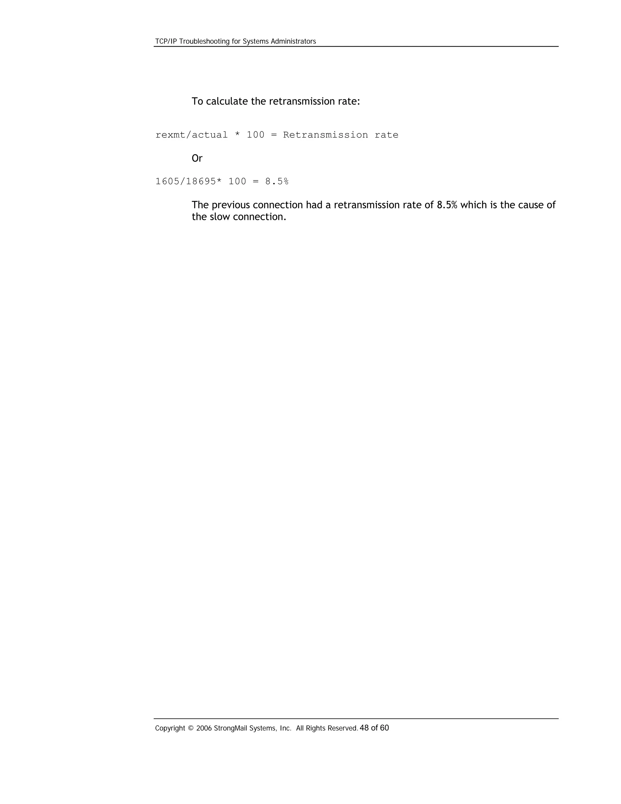 TCP/IP Troubleshooting for Systems Administrators

To calculate the retransmission rate:
rexmt/actual * 100 = Retransmission rate
Or
1605/18695* 100 = 8.5%
The previous connection had a retransmission rate of 8.5% which is the cause of
the slow connection.

Copyright © 2006 StrongMail Systems, Inc. All Rights Reserved. 48 of 60

 