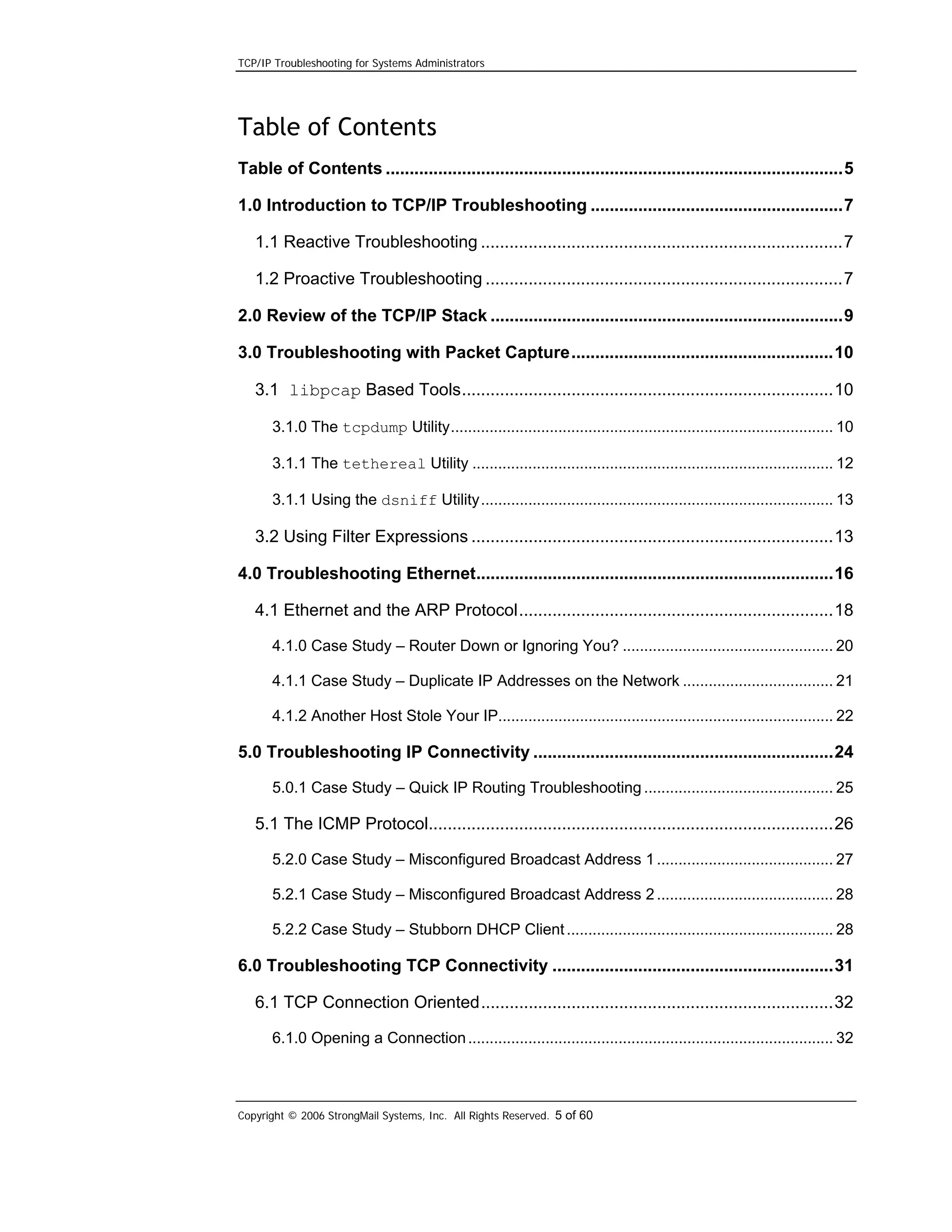 TCP/IP Troubleshooting for Systems Administrators

Table of Contents
Table of Contents ................................................................................................5
1.0 Introduction to TCP/IP Troubleshooting .....................................................7
1.1 Reactive Troubleshooting ............................................................................7
1.2 Proactive Troubleshooting ...........................................................................7
2.0 Review of the TCP/IP Stack ..........................................................................9
3.0 Troubleshooting with Packet Capture.......................................................10
3.1 libpcap Based Tools..............................................................................10
3.1.0 The tcpdump Utility......................................................................................... 10
3.1.1 The tethereal Utility .................................................................................... 12
3.1.1 Using the dsniff Utility.................................................................................. 13

3.2 Using Filter Expressions ............................................................................13
4.0 Troubleshooting Ethernet...........................................................................16
4.1 Ethernet and the ARP Protocol..................................................................18
4.1.0 Case Study – Router Down or Ignoring You? ................................................. 20
4.1.1 Case Study – Duplicate IP Addresses on the Network ................................... 21
4.1.2 Another Host Stole Your IP.............................................................................. 22

5.0 Troubleshooting IP Connectivity ...............................................................24
5.0.1 Case Study – Quick IP Routing Troubleshooting ............................................ 25

5.1 The ICMP Protocol.....................................................................................26
5.2.0 Case Study – Misconfigured Broadcast Address 1 ......................................... 27
5.2.1 Case Study – Misconfigured Broadcast Address 2 ......................................... 28
5.2.2 Case Study – Stubborn DHCP Client .............................................................. 28

6.0 Troubleshooting TCP Connectivity ...........................................................31
6.1 TCP Connection Oriented..........................................................................32
6.1.0 Opening a Connection ..................................................................................... 32

Copyright © 2006 StrongMail Systems, Inc. All Rights Reserved. 5 of 60

 