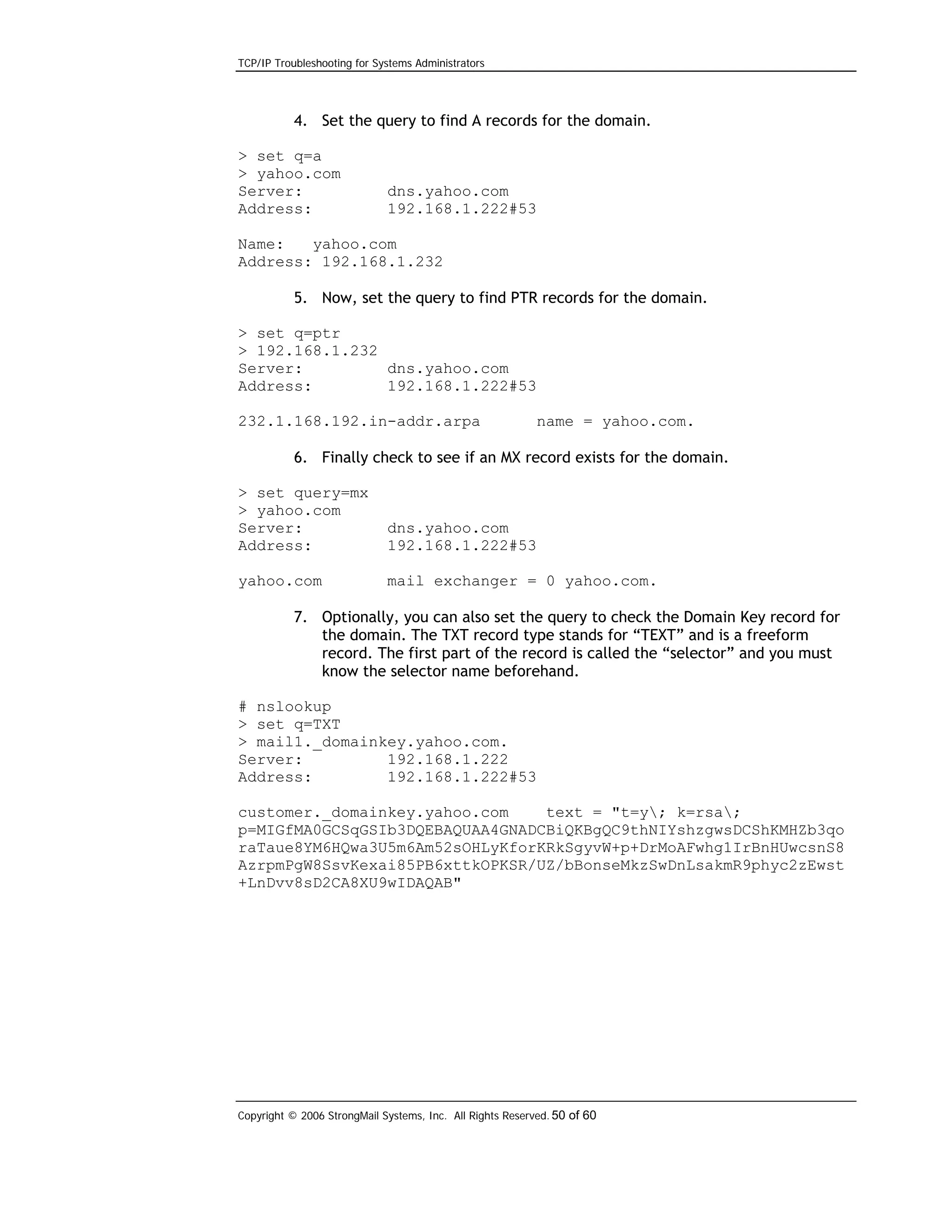 TCP/IP Troubleshooting for Systems Administrators

4. Set the query to find A records for the domain.
> set q=a
> yahoo.com
Server:
Address:

dns.yahoo.com
192.168.1.222#53

Name:
yahoo.com
Address: 192.168.1.232
5. Now, set the query to find PTR records for the domain.
> set q=ptr
> 192.168.1.232
Server:
dns.yahoo.com
Address:
192.168.1.222#53
232.1.168.192.in-addr.arpa

name = yahoo.com.

6. Finally check to see if an MX record exists for the domain.
> set query=mx
> yahoo.com
Server:
Address:

dns.yahoo.com
192.168.1.222#53

yahoo.com

mail exchanger = 0 yahoo.com.

7. Optionally, you can also set the query to check the Domain Key record for
the domain. The TXT record type stands for “TEXT” and is a freeform
record. The first part of the record is called the “selector” and you must
know the selector name beforehand.
# nslookup
> set q=TXT
> mail1._domainkey.yahoo.com.
Server:
192.168.1.222
Address:
192.168.1.222#53
customer._domainkey.yahoo.com
text = "t=y; k=rsa;
p=MIGfMA0GCSqGSIb3DQEBAQUAA4GNADCBiQKBgQC9thNIYshzgwsDCShKMHZb3qo
raTaue8YM6HQwa3U5m6Am52sOHLyKforKRkSgyvW+p+DrMoAFwhg1IrBnHUwcsnS8
AzrpmPgW8SsvKexai85PB6xttkOPKSR/UZ/bBonseMkzSwDnLsakmR9phyc2zEwst
+LnDvv8sD2CA8XU9wIDAQAB"

Copyright © 2006 StrongMail Systems, Inc. All Rights Reserved. 50 of 60

 
