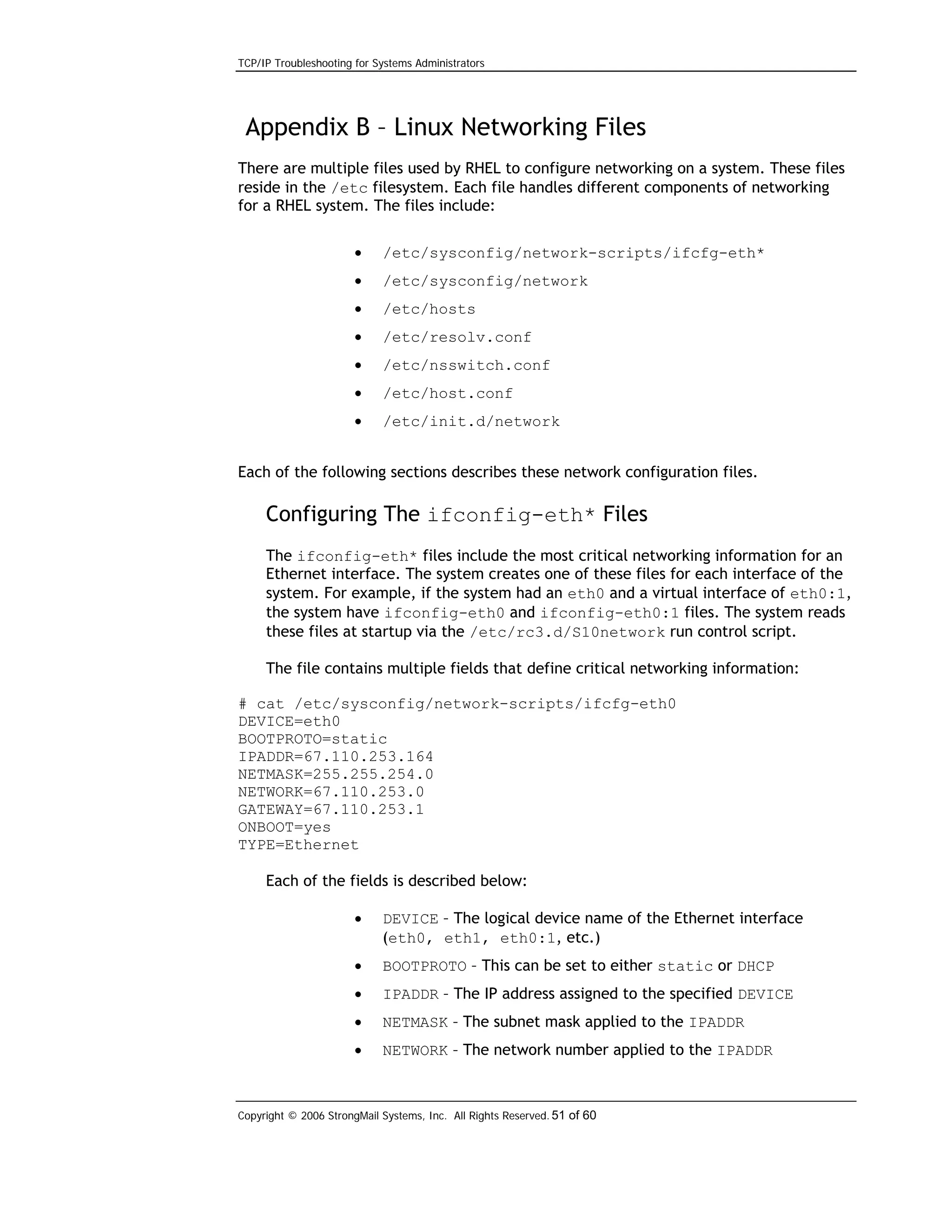 TCP/IP Troubleshooting for Systems Administrators

Appendix B – Linux Networking Files
There are multiple files used by RHEL to configure networking on a system. These files
reside in the /etc filesystem. Each file handles different components of networking
for a RHEL system. The files include:
•

/etc/sysconfig/network-scripts/ifcfg-eth*

•

/etc/sysconfig/network

•

/etc/hosts

•

/etc/resolv.conf

•

/etc/nsswitch.conf

•

/etc/host.conf

•

/etc/init.d/network

Each of the following sections describes these network configuration files.

Configuring The ifconfig-eth* Files
The ifconfig-eth* files include the most critical networking information for an
Ethernet interface. The system creates one of these files for each interface of the
system. For example, if the system had an eth0 and a virtual interface of eth0:1,
the system have ifconfig-eth0 and ifconfig-eth0:1 files. The system reads
these files at startup via the /etc/rc3.d/S10network run control script.
The file contains multiple fields that define critical networking information:
# cat /etc/sysconfig/network-scripts/ifcfg-eth0
DEVICE=eth0
BOOTPROTO=static
IPADDR=67.110.253.164
NETMASK=255.255.254.0
NETWORK=67.110.253.0
GATEWAY=67.110.253.1
ONBOOT=yes
TYPE=Ethernet
Each of the fields is described below:
•

DEVICE – The logical device name of the Ethernet interface
(eth0, eth1, eth0:1, etc.)

•

BOOTPROTO – This can be set to either static or DHCP

•

IPADDR – The IP address assigned to the specified DEVICE

•

NETMASK – The subnet mask applied to the IPADDR

•

NETWORK – The network number applied to the IPADDR

Copyright © 2006 StrongMail Systems, Inc. All Rights Reserved. 51 of 60

 