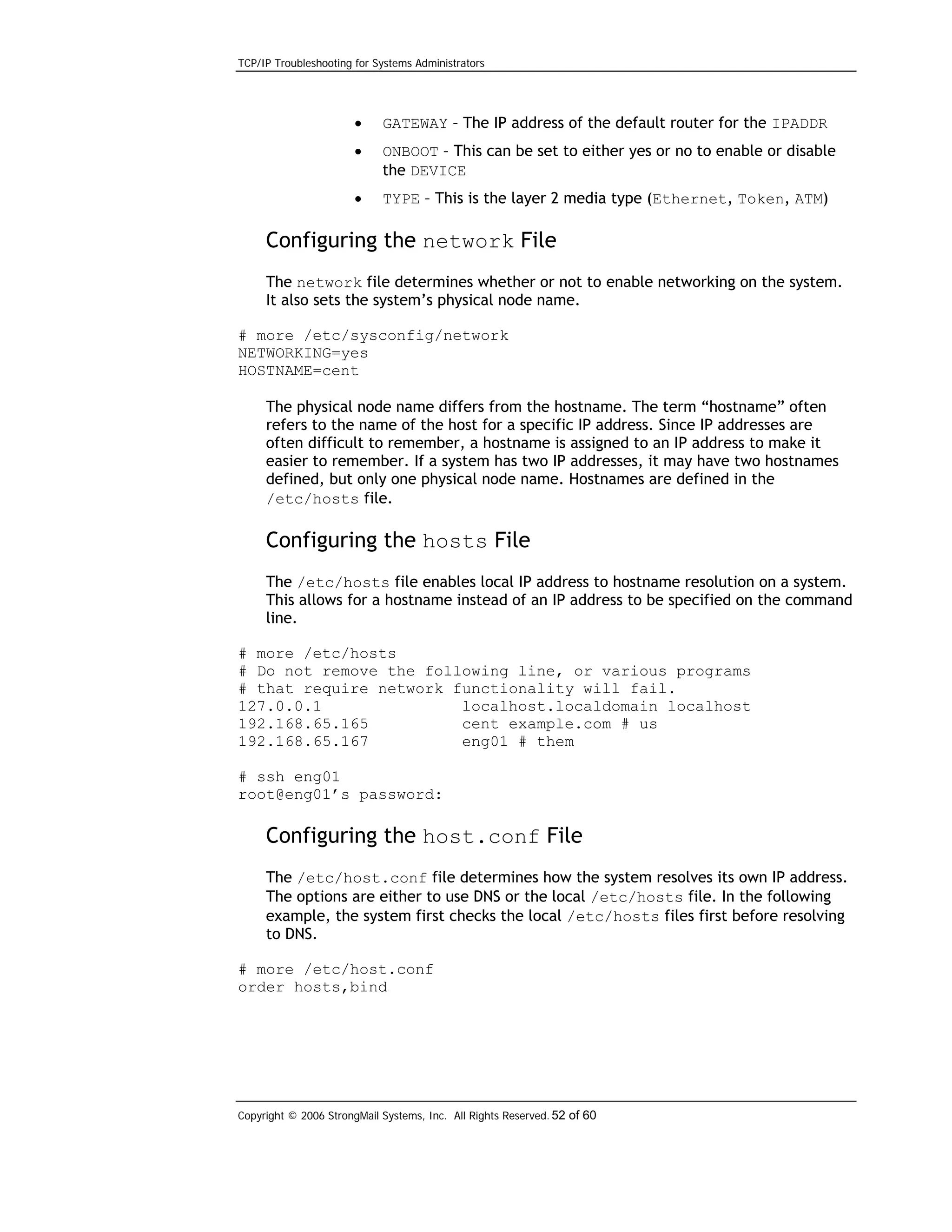 TCP/IP Troubleshooting for Systems Administrators

•

GATEWAY – The IP address of the default router for the IPADDR

•

ONBOOT – This can be set to either yes or no to enable or disable
the DEVICE

•

TYPE – This is the layer 2 media type (Ethernet, Token, ATM)

Configuring the network File
The network file determines whether or not to enable networking on the system.
It also sets the system’s physical node name.
# more /etc/sysconfig/network
NETWORKING=yes
HOSTNAME=cent
The physical node name differs from the hostname. The term “hostname” often
refers to the name of the host for a specific IP address. Since IP addresses are
often difficult to remember, a hostname is assigned to an IP address to make it
easier to remember. If a system has two IP addresses, it may have two hostnames
defined, but only one physical node name. Hostnames are defined in the
/etc/hosts file.

Configuring the hosts File
The /etc/hosts file enables local IP address to hostname resolution on a system.
This allows for a hostname instead of an IP address to be specified on the command
line.
# more /etc/hosts
# Do not remove the following line, or various programs
# that require network functionality will fail.
127.0.0.1
localhost.localdomain localhost
192.168.65.165
cent example.com # us
192.168.65.167
eng01 # them
# ssh eng01
root@eng01’s password:

Configuring the host.conf File
The /etc/host.conf file determines how the system resolves its own IP address.
The options are either to use DNS or the local /etc/hosts file. In the following
example, the system first checks the local /etc/hosts files first before resolving
to DNS.
# more /etc/host.conf
order hosts,bind

Copyright © 2006 StrongMail Systems, Inc. All Rights Reserved. 52 of 60

 