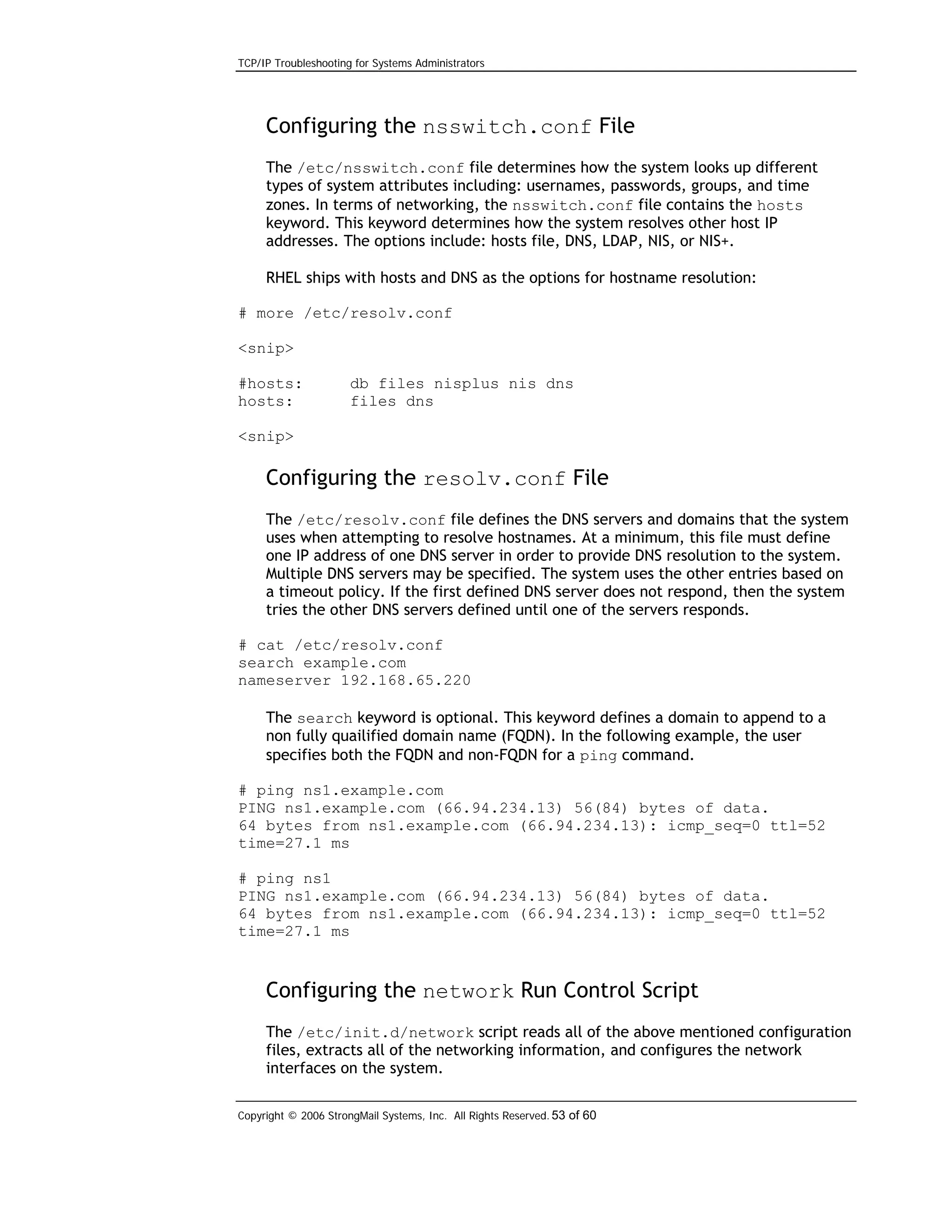 TCP/IP Troubleshooting for Systems Administrators

Configuring the nsswitch.conf File
The /etc/nsswitch.conf file determines how the system looks up different
types of system attributes including: usernames, passwords, groups, and time
zones. In terms of networking, the nsswitch.conf file contains the hosts
keyword. This keyword determines how the system resolves other host IP
addresses. The options include: hosts file, DNS, LDAP, NIS, or NIS+.
RHEL ships with hosts and DNS as the options for hostname resolution:
# more /etc/resolv.conf
<snip>
#hosts:
hosts:

db files nisplus nis dns
files dns

<snip>

Configuring the resolv.conf File
The /etc/resolv.conf file defines the DNS servers and domains that the system
uses when attempting to resolve hostnames. At a minimum, this file must define
one IP address of one DNS server in order to provide DNS resolution to the system.
Multiple DNS servers may be specified. The system uses the other entries based on
a timeout policy. If the first defined DNS server does not respond, then the system
tries the other DNS servers defined until one of the servers responds.
# cat /etc/resolv.conf
search example.com
nameserver 192.168.65.220
The search keyword is optional. This keyword defines a domain to append to a
non fully quailified domain name (FQDN). In the following example, the user
specifies both the FQDN and non-FQDN for a ping command.
# ping ns1.example.com
PING ns1.example.com (66.94.234.13) 56(84) bytes of data.
64 bytes from ns1.example.com (66.94.234.13): icmp_seq=0 ttl=52
time=27.1 ms
# ping ns1
PING ns1.example.com (66.94.234.13) 56(84) bytes of data.
64 bytes from ns1.example.com (66.94.234.13): icmp_seq=0 ttl=52
time=27.1 ms

Configuring the network Run Control Script
The /etc/init.d/network script reads all of the above mentioned configuration
files, extracts all of the networking information, and configures the network
interfaces on the system.
Copyright © 2006 StrongMail Systems, Inc. All Rights Reserved. 53 of 60

 