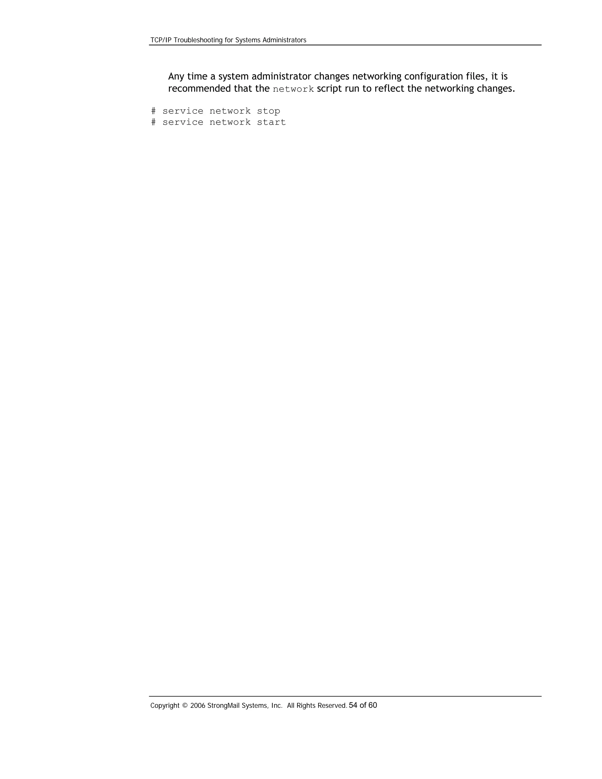 TCP/IP Troubleshooting for Systems Administrators

Any time a system administrator changes networking configuration files, it is
recommended that the network script run to reflect the networking changes.
# service network stop
# service network start

Copyright © 2006 StrongMail Systems, Inc. All Rights Reserved. 54 of 60

 