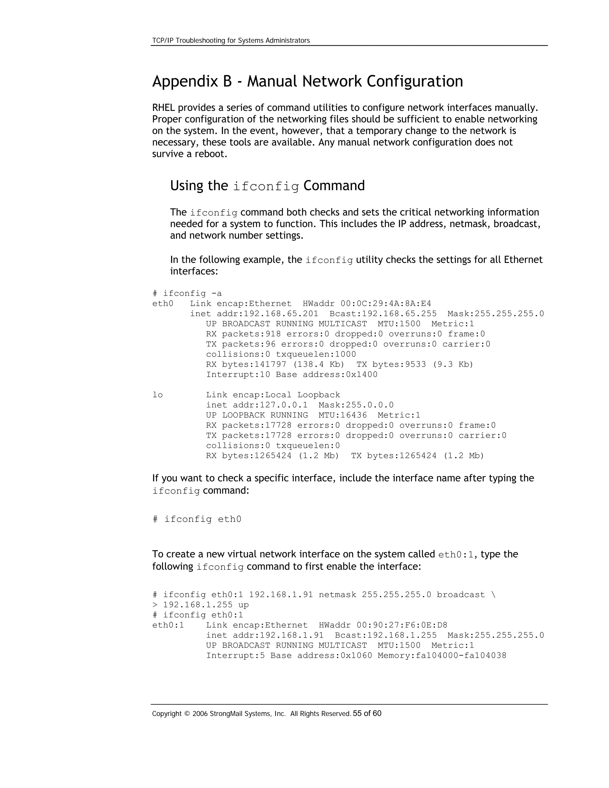 TCP/IP Troubleshooting for Systems Administrators

Appendix B - Manual Network Configuration
RHEL provides a series of command utilities to configure network interfaces manually.
Proper configuration of the networking files should be sufficient to enable networking
on the system. In the event, however, that a temporary change to the network is
necessary, these tools are available. Any manual network configuration does not
survive a reboot.

Using the ifconfig Command
The ifconfig command both checks and sets the critical networking information
needed for a system to function. This includes the IP address, netmask, broadcast,
and network number settings.
In the following example, the ifconfig utility checks the settings for all Ethernet
interfaces:
# ifconfig -a
eth0
Link encap:Ethernet HWaddr 00:0C:29:4A:8A:E4
inet addr:192.168.65.201 Bcast:192.168.65.255 Mask:255.255.255.0
UP BROADCAST RUNNING MULTICAST MTU:1500 Metric:1
RX packets:918 errors:0 dropped:0 overruns:0 frame:0
TX packets:96 errors:0 dropped:0 overruns:0 carrier:0
collisions:0 txqueuelen:1000
RX bytes:141797 (138.4 Kb) TX bytes:9533 (9.3 Kb)
Interrupt:10 Base address:0x1400
lo

Link encap:Local Loopback
inet addr:127.0.0.1 Mask:255.0.0.0
UP LOOPBACK RUNNING MTU:16436 Metric:1
RX packets:17728 errors:0 dropped:0 overruns:0 frame:0
TX packets:17728 errors:0 dropped:0 overruns:0 carrier:0
collisions:0 txqueuelen:0
RX bytes:1265424 (1.2 Mb) TX bytes:1265424 (1.2 Mb)

If you want to check a specific interface, include the interface name after typing the
ifconfig command:
# ifconfig eth0
To create a new virtual network interface on the system called eth0:1, type the
following ifconfig command to first enable the interface:
# ifconfig eth0:1 192.168.1.91 netmask 255.255.255.0 broadcast 
> 192.168.1.255 up
# ifconfig eth0:1
eth0:1
Link encap:Ethernet HWaddr 00:90:27:F6:0E:D8
inet addr:192.168.1.91 Bcast:192.168.1.255 Mask:255.255.255.0
UP BROADCAST RUNNING MULTICAST MTU:1500 Metric:1
Interrupt:5 Base address:0x1060 Memory:fa104000-fa104038

Copyright © 2006 StrongMail Systems, Inc. All Rights Reserved. 55 of 60

 