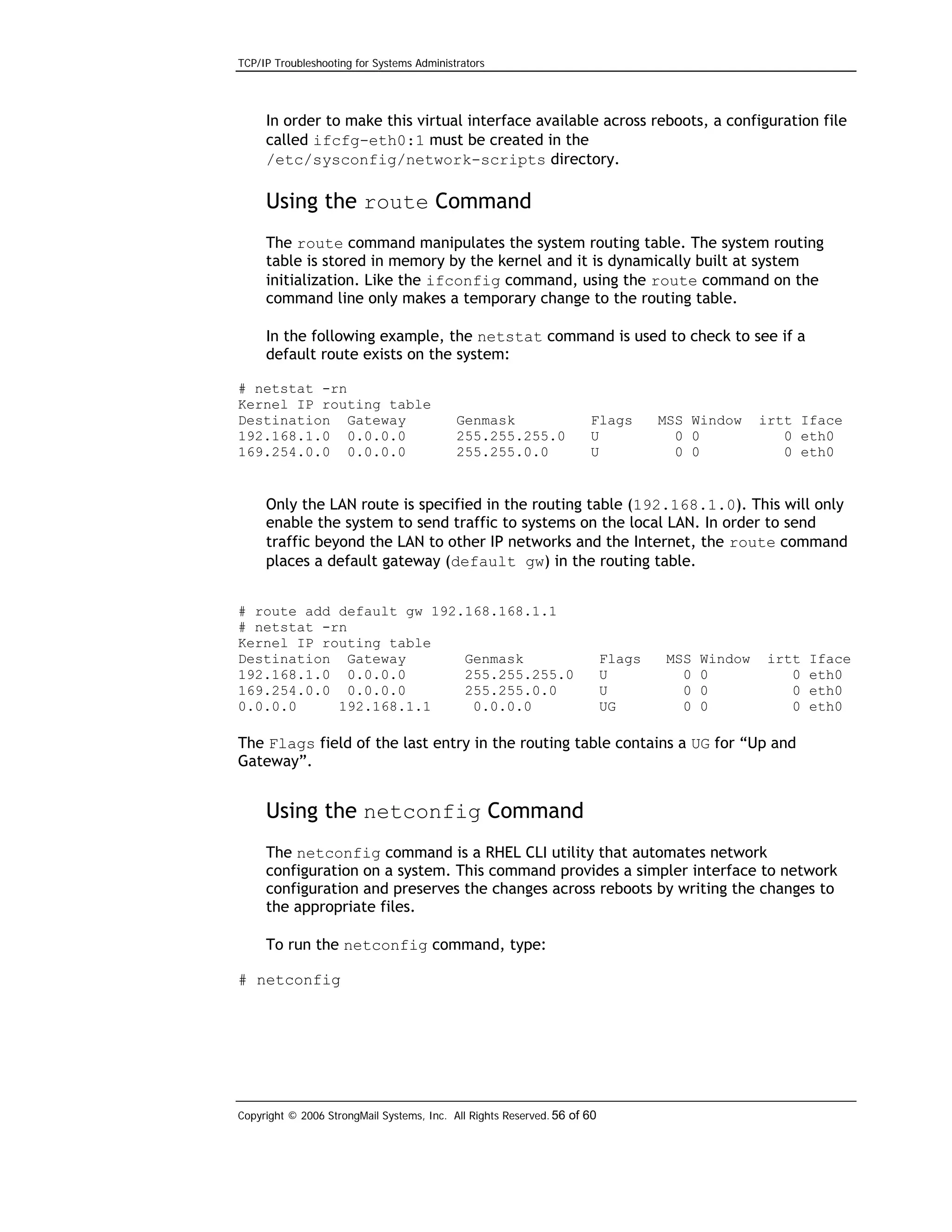 TCP/IP Troubleshooting for Systems Administrators

In order to make this virtual interface available across reboots, a configuration file
called ifcfg-eth0:1 must be created in the
/etc/sysconfig/network-scripts directory.

Using the route Command
The route command manipulates the system routing table. The system routing
table is stored in memory by the kernel and it is dynamically built at system
initialization. Like the ifconfig command, using the route command on the
command line only makes a temporary change to the routing table.
In the following example, the netstat command is used to check to see if a
default route exists on the system:
# netstat -rn
Kernel IP routing table
Destination Gateway
192.168.1.0 0.0.0.0
169.254.0.0 0.0.0.0

Genmask
255.255.255.0
255.255.0.0

Flags
U
U

MSS Window
0 0
0 0

irtt Iface
0 eth0
0 eth0

Only the LAN route is specified in the routing table (192.168.1.0). This will only
enable the system to send traffic to systems on the local LAN. In order to send
traffic beyond the LAN to other IP networks and the Internet, the route command
places a default gateway (default gw) in the routing table.
# route add default gw 192.168.168.1.1
# netstat -rn
Kernel IP routing table
Destination Gateway
Genmask
192.168.1.0 0.0.0.0
255.255.255.0
169.254.0.0 0.0.0.0
255.255.0.0
0.0.0.0
192.168.1.1
0.0.0.0

Flags
U
U
UG

MSS
0
0
0

Window
0
0
0

irtt
0
0
0

Iface
eth0
eth0
eth0

The Flags field of the last entry in the routing table contains a UG for “Up and
Gateway”.

Using the netconfig Command
The netconfig command is a RHEL CLI utility that automates network
configuration on a system. This command provides a simpler interface to network
configuration and preserves the changes across reboots by writing the changes to
the appropriate files.
To run the netconfig command, type:
# netconfig

Copyright © 2006 StrongMail Systems, Inc. All Rights Reserved. 56 of 60

 