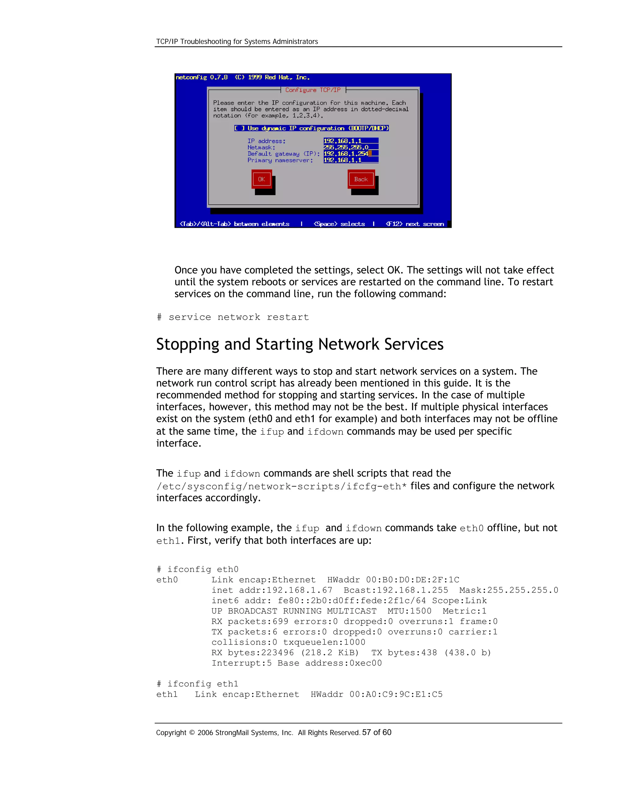 TCP/IP Troubleshooting for Systems Administrators

Once you have completed the settings, select OK. The settings will not take effect
until the system reboots or services are restarted on the command line. To restart
services on the command line, run the following command:
# service network restart

Stopping and Starting Network Services
There are many different ways to stop and start network services on a system. The
network run control script has already been mentioned in this guide. It is the
recommended method for stopping and starting services. In the case of multiple
interfaces, however, this method may not be the best. If multiple physical interfaces
exist on the system (eth0 and eth1 for example) and both interfaces may not be offline
at the same time, the ifup and ifdown commands may be used per specific
interface.
The ifup and ifdown commands are shell scripts that read the
/etc/sysconfig/network-scripts/ifcfg-eth* files and configure the network
interfaces accordingly.
In the following example, the ifup and ifdown commands take eth0 offline, but not
eth1. First, verify that both interfaces are up:
# ifconfig eth0
eth0
Link encap:Ethernet HWaddr 00:B0:D0:DE:2F:1C
inet addr:192.168.1.67 Bcast:192.168.1.255 Mask:255.255.255.0
inet6 addr: fe80::2b0:d0ff:fede:2f1c/64 Scope:Link
UP BROADCAST RUNNING MULTICAST MTU:1500 Metric:1
RX packets:699 errors:0 dropped:0 overruns:1 frame:0
TX packets:6 errors:0 dropped:0 overruns:0 carrier:1
collisions:0 txqueuelen:1000
RX bytes:223496 (218.2 KiB) TX bytes:438 (438.0 b)
Interrupt:5 Base address:0xec00
# ifconfig eth1
eth1
Link encap:Ethernet

HWaddr 00:A0:C9:9C:E1:C5

Copyright © 2006 StrongMail Systems, Inc. All Rights Reserved. 57 of 60

 