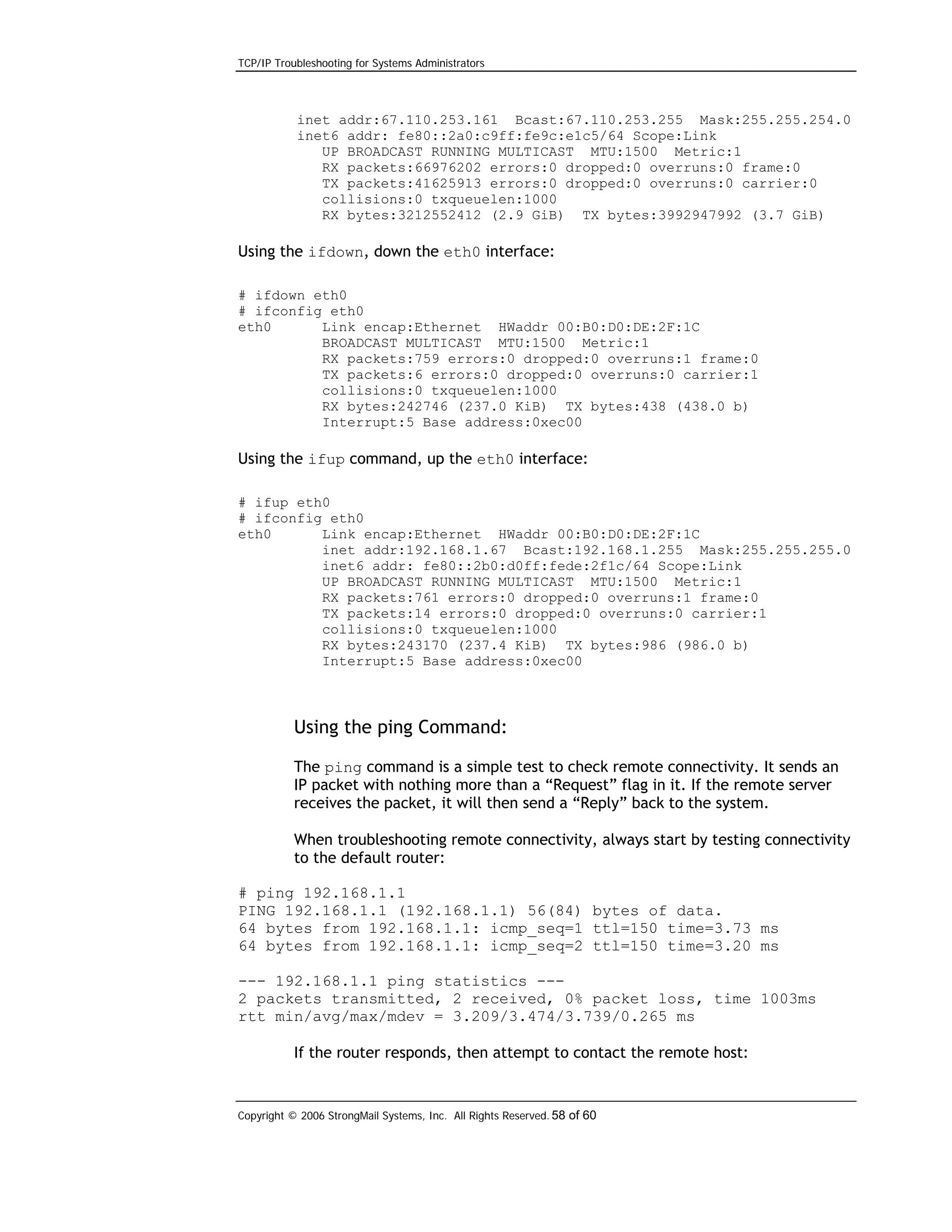 TCP/IP Troubleshooting for Systems Administrators

inet addr:67.110.253.161 Bcast:67.110.253.255 Mask:255.255.254.0
inet6 addr: fe80::2a0:c9ff:fe9c:e1c5/64 Scope:Link
UP BROADCAST RUNNING MULTICAST MTU:1500 Metric:1
RX packets:66976202 errors:0 dropped:0 overruns:0 frame:0
TX packets:41625913 errors:0 dropped:0 overruns:0 carrier:0
collisions:0 txqueuelen:1000
RX bytes:3212552412 (2.9 GiB) TX bytes:3992947992 (3.7 GiB)

Using the ifdown, down the eth0 interface:
# ifdown eth0
# ifconfig eth0
eth0
Link encap:Ethernet HWaddr 00:B0:D0:DE:2F:1C
BROADCAST MULTICAST MTU:1500 Metric:1
RX packets:759 errors:0 dropped:0 overruns:1 frame:0
TX packets:6 errors:0 dropped:0 overruns:0 carrier:1
collisions:0 txqueuelen:1000
RX bytes:242746 (237.0 KiB) TX bytes:438 (438.0 b)
Interrupt:5 Base address:0xec00

Using the ifup command, up the eth0 interface:
# ifup eth0
# ifconfig eth0
eth0
Link encap:Ethernet HWaddr 00:B0:D0:DE:2F:1C
inet addr:192.168.1.67 Bcast:192.168.1.255 Mask:255.255.255.0
inet6 addr: fe80::2b0:d0ff:fede:2f1c/64 Scope:Link
UP BROADCAST RUNNING MULTICAST MTU:1500 Metric:1
RX packets:761 errors:0 dropped:0 overruns:1 frame:0
TX packets:14 errors:0 dropped:0 overruns:0 carrier:1
collisions:0 txqueuelen:1000
RX bytes:243170 (237.4 KiB) TX bytes:986 (986.0 b)
Interrupt:5 Base address:0xec00

Using the ping Command:
The ping command is a simple test to check remote connectivity. It sends an
IP packet with nothing more than a “Request” flag in it. If the remote server
receives the packet, it will then send a “Reply” back to the system.
When troubleshooting remote connectivity, always start by testing connectivity
to the default router:
# ping 192.168.1.1
PING 192.168.1.1 (192.168.1.1) 56(84) bytes of data.
64 bytes from 192.168.1.1: icmp_seq=1 ttl=150 time=3.73 ms
64 bytes from 192.168.1.1: icmp_seq=2 ttl=150 time=3.20 ms
--- 192.168.1.1 ping statistics --2 packets transmitted, 2 received, 0% packet loss, time 1003ms
rtt min/avg/max/mdev = 3.209/3.474/3.739/0.265 ms
If the router responds, then attempt to contact the remote host:

Copyright © 2006 StrongMail Systems, Inc. All Rights Reserved. 58 of 60

 