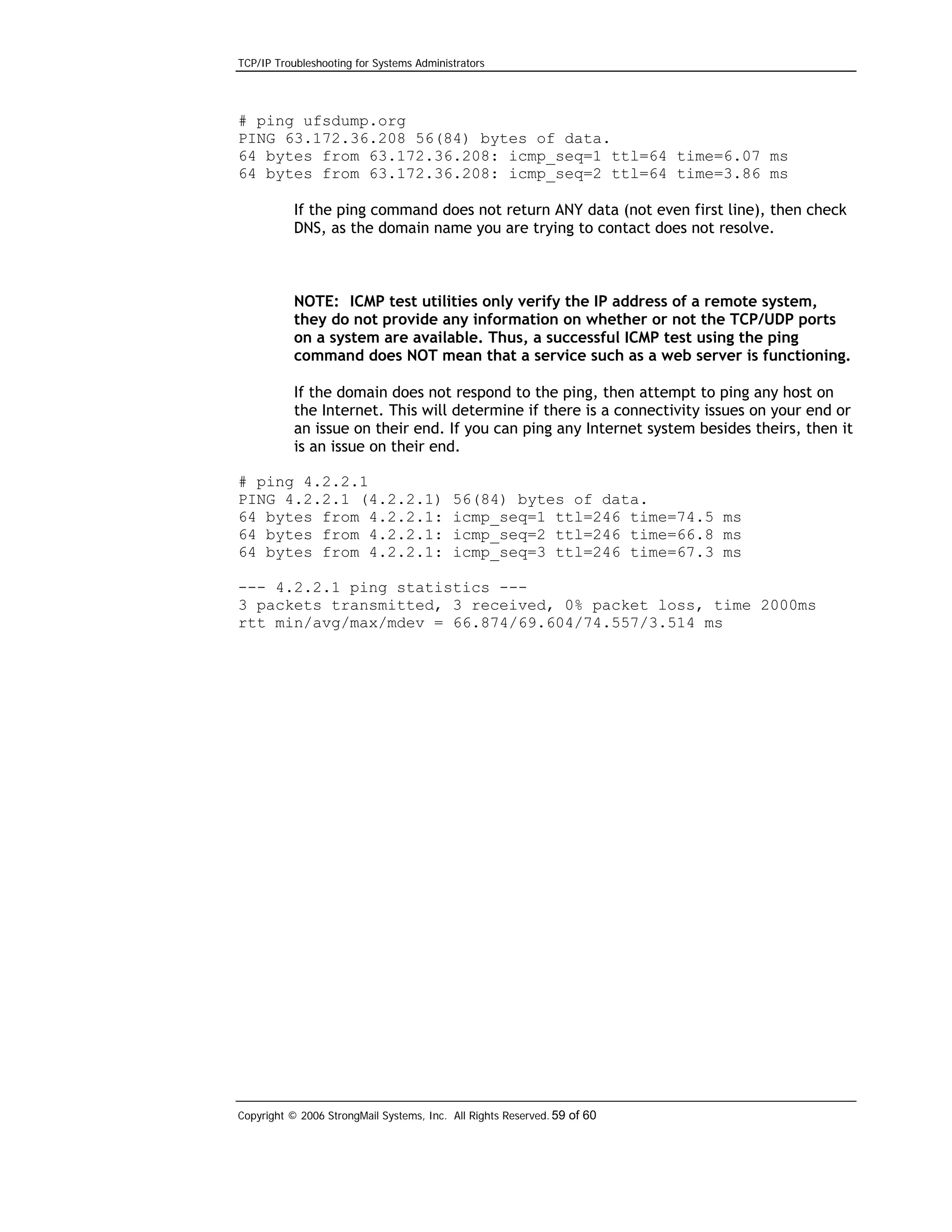 TCP/IP Troubleshooting for Systems Administrators

# ping ufsdump.org
PING 63.172.36.208 56(84) bytes of data.
64 bytes from 63.172.36.208: icmp_seq=1 ttl=64 time=6.07 ms
64 bytes from 63.172.36.208: icmp_seq=2 ttl=64 time=3.86 ms
If the ping command does not return ANY data (not even first line), then check
DNS, as the domain name you are trying to contact does not resolve.

NOTE: ICMP test utilities only verify the IP address of a remote system,
they do not provide any information on whether or not the TCP/UDP ports
on a system are available. Thus, a successful ICMP test using the ping
command does NOT mean that a service such as a web server is functioning.
If the domain does not respond to the ping, then attempt to ping any host on
the Internet. This will determine if there is a connectivity issues on your end or
an issue on their end. If you can ping any Internet system besides theirs, then it
is an issue on their end.
# ping 4.2.2.1
PING 4.2.2.1 (4.2.2.1)
64 bytes from 4.2.2.1:
64 bytes from 4.2.2.1:
64 bytes from 4.2.2.1:

56(84) bytes of data.
icmp_seq=1 ttl=246 time=74.5 ms
icmp_seq=2 ttl=246 time=66.8 ms
icmp_seq=3 ttl=246 time=67.3 ms

--- 4.2.2.1 ping statistics --3 packets transmitted, 3 received, 0% packet loss, time 2000ms
rtt min/avg/max/mdev = 66.874/69.604/74.557/3.514 ms

Copyright © 2006 StrongMail Systems, Inc. All Rights Reserved. 59 of 60

 