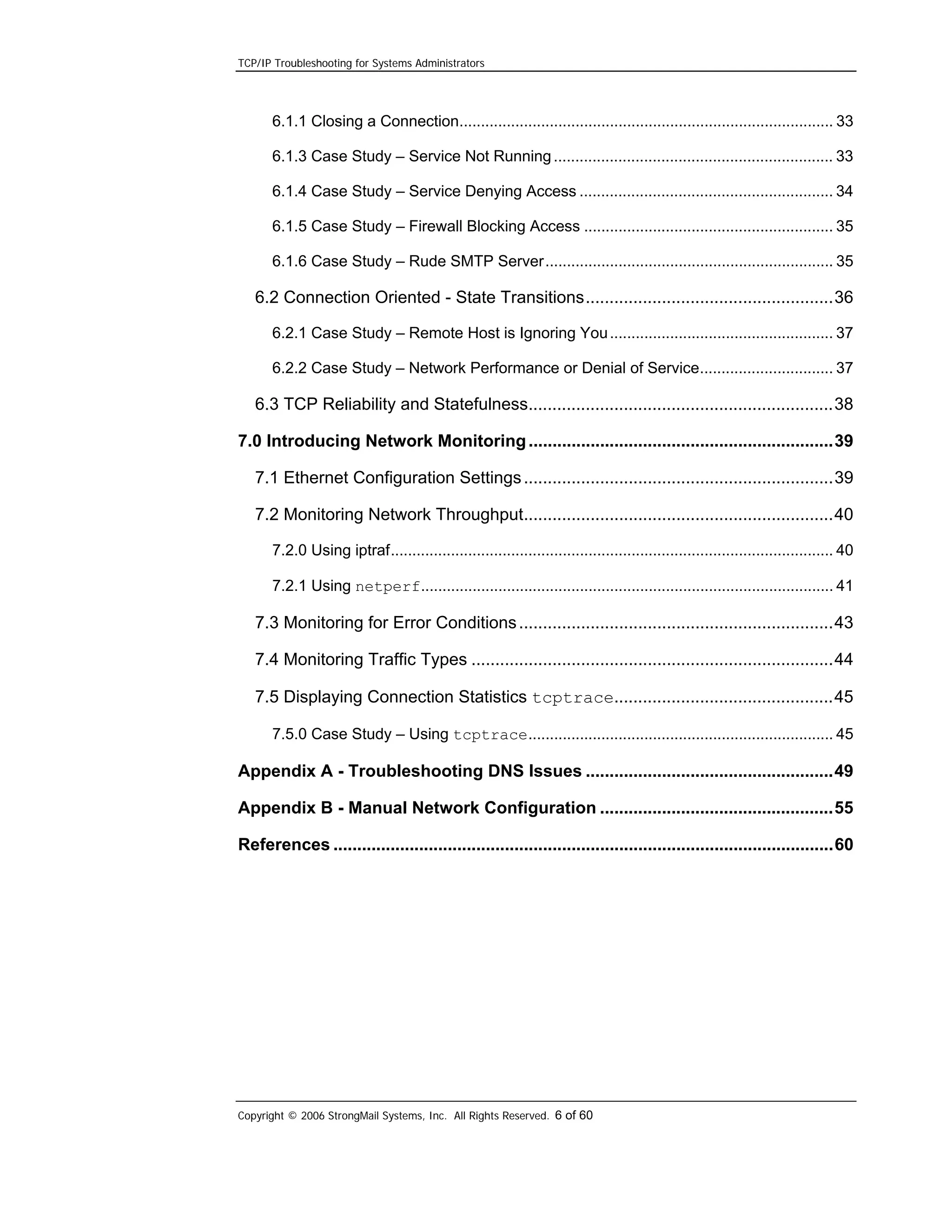 TCP/IP Troubleshooting for Systems Administrators

6.1.1 Closing a Connection....................................................................................... 33
6.1.3 Case Study – Service Not Running ................................................................. 33
6.1.4 Case Study – Service Denying Access ........................................................... 34
6.1.5 Case Study – Firewall Blocking Access .......................................................... 35
6.1.6 Case Study – Rude SMTP Server................................................................... 35

6.2 Connection Oriented - State Transitions....................................................36
6.2.1 Case Study – Remote Host is Ignoring You .................................................... 37
6.2.2 Case Study – Network Performance or Denial of Service............................... 37

6.3 TCP Reliability and Statefulness................................................................38
7.0 Introducing Network Monitoring ................................................................39
7.1 Ethernet Configuration Settings .................................................................39
7.2 Monitoring Network Throughput.................................................................40
7.2.0 Using iptraf....................................................................................................... 40
7.2.1 Using netperf................................................................................................ 41

7.3 Monitoring for Error Conditions ..................................................................43
7.4 Monitoring Traffic Types ............................................................................44
7.5 Displaying Connection Statistics tcptrace..............................................45
7.5.0 Case Study – Using tcptrace....................................................................... 45

Appendix A - Troubleshooting DNS Issues ....................................................49
Appendix B - Manual Network Configuration .................................................55
References .........................................................................................................60

Copyright © 2006 StrongMail Systems, Inc. All Rights Reserved. 6 of 60

 