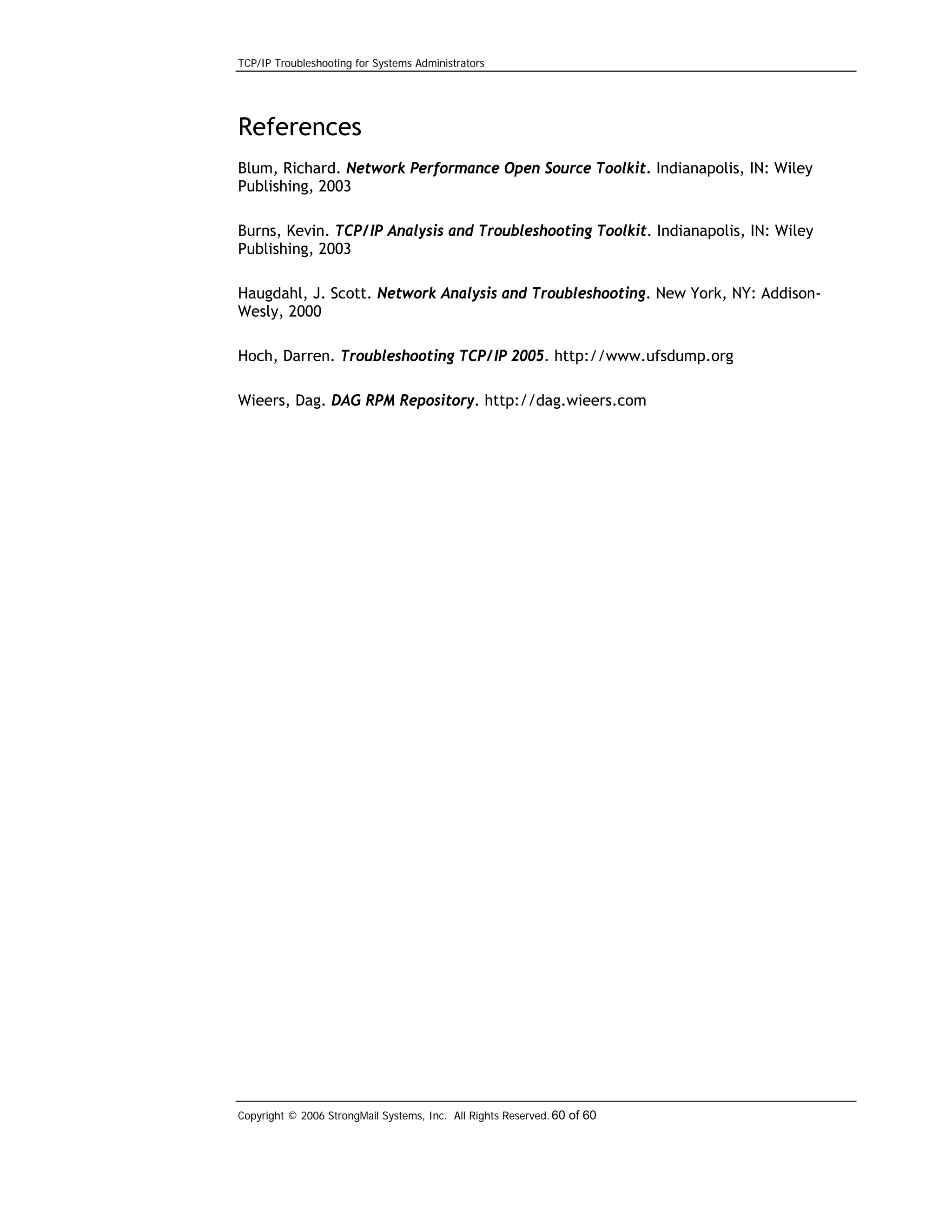 TCP/IP Troubleshooting for Systems Administrators

References
Blum, Richard. Network Performance Open Source Toolkit. Indianapolis, IN: Wiley
Publishing, 2003
Burns, Kevin. TCP/IP Analysis and Troubleshooting Toolkit. Indianapolis, IN: Wiley
Publishing, 2003
Haugdahl, J. Scott. Network Analysis and Troubleshooting. New York, NY: AddisonWesly, 2000
Hoch, Darren. Troubleshooting TCP/IP 2005. http://www.ufsdump.org
Wieers, Dag. DAG RPM Repository. http://dag.wieers.com

Copyright © 2006 StrongMail Systems, Inc. All Rights Reserved. 60 of 60

 