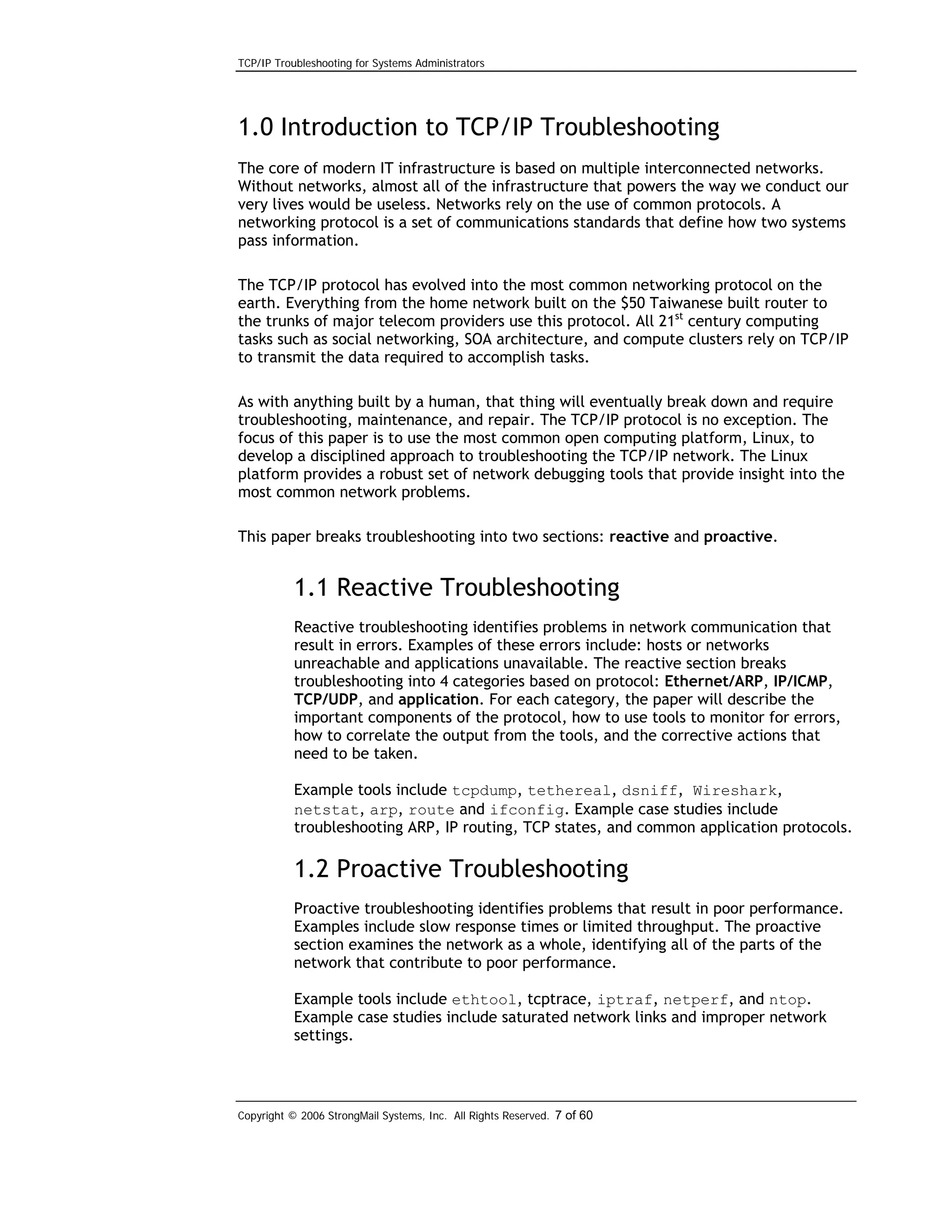 TCP/IP Troubleshooting for Systems Administrators

1.0 Introduction to TCP/IP Troubleshooting
The core of modern IT infrastructure is based on multiple interconnected networks.
Without networks, almost all of the infrastructure that powers the way we conduct our
very lives would be useless. Networks rely on the use of common protocols. A
networking protocol is a set of communications standards that define how two systems
pass information.
The TCP/IP protocol has evolved into the most common networking protocol on the
earth. Everything from the home network built on the $50 Taiwanese built router to
the trunks of major telecom providers use this protocol. All 21st century computing
tasks such as social networking, SOA architecture, and compute clusters rely on TCP/IP
to transmit the data required to accomplish tasks.
As with anything built by a human, that thing will eventually break down and require
troubleshooting, maintenance, and repair. The TCP/IP protocol is no exception. The
focus of this paper is to use the most common open computing platform, Linux, to
develop a disciplined approach to troubleshooting the TCP/IP network. The Linux
platform provides a robust set of network debugging tools that provide insight into the
most common network problems.
This paper breaks troubleshooting into two sections: reactive and proactive.

1.1 Reactive Troubleshooting
Reactive troubleshooting identifies problems in network communication that
result in errors. Examples of these errors include: hosts or networks
unreachable and applications unavailable. The reactive section breaks
troubleshooting into 4 categories based on protocol: Ethernet/ARP, IP/ICMP,
TCP/UDP, and application. For each category, the paper will describe the
important components of the protocol, how to use tools to monitor for errors,
how to correlate the output from the tools, and the corrective actions that
need to be taken.
Example tools include tcpdump, tethereal, dsniff, Wireshark,
netstat, arp, route and ifconfig. Example case studies include
troubleshooting ARP, IP routing, TCP states, and common application protocols.

1.2 Proactive Troubleshooting
Proactive troubleshooting identifies problems that result in poor performance.
Examples include slow response times or limited throughput. The proactive
section examines the network as a whole, identifying all of the parts of the
network that contribute to poor performance.
Example tools include ethtool, tcptrace, iptraf, netperf, and ntop.
Example case studies include saturated network links and improper network
settings.

Copyright © 2006 StrongMail Systems, Inc. All Rights Reserved. 7 of 60

 