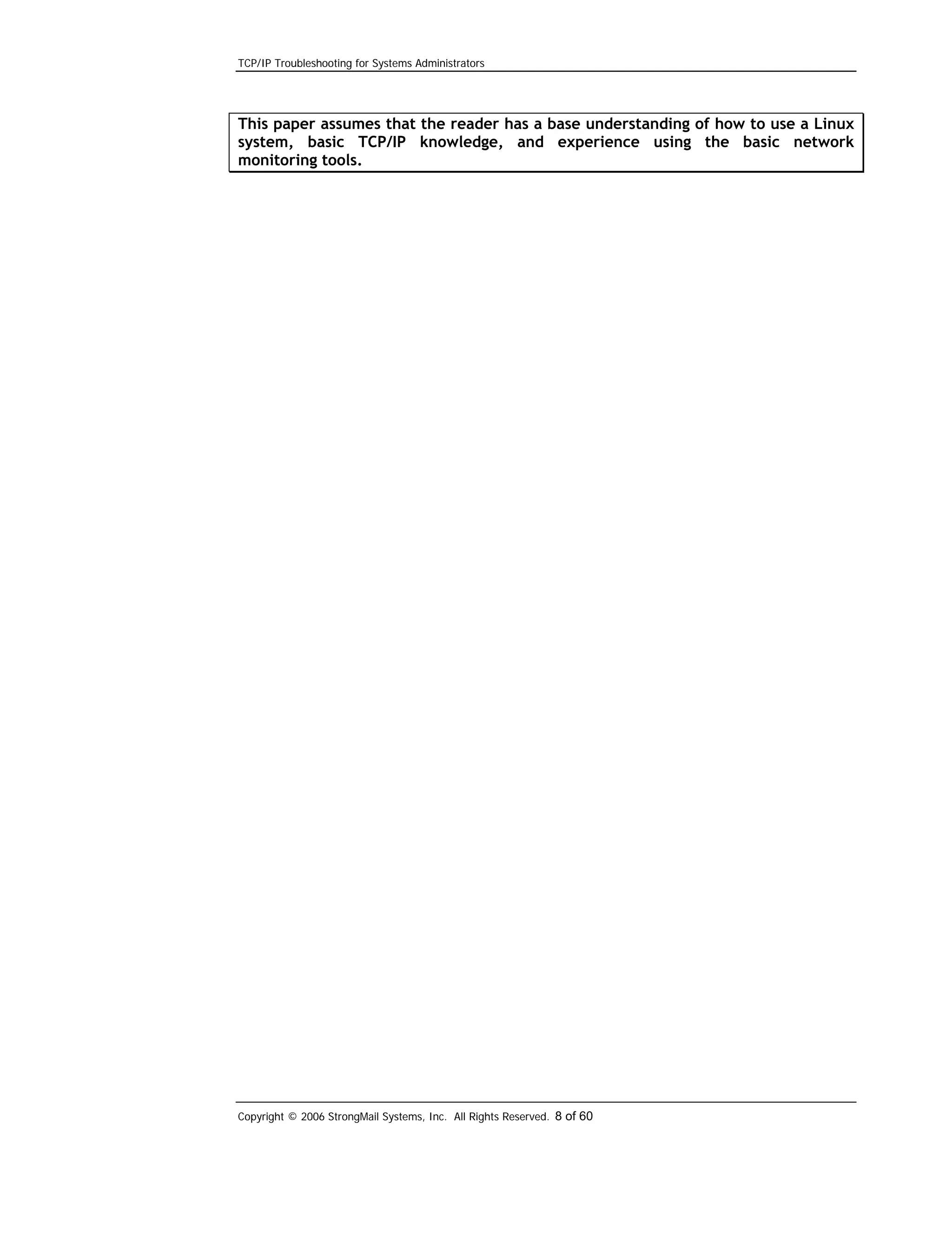 TCP/IP Troubleshooting for Systems Administrators

This paper assumes that the reader has a base understanding of how to use a Linux
system, basic TCP/IP knowledge, and experience using the basic network
monitoring tools.

Copyright © 2006 StrongMail Systems, Inc. All Rights Reserved. 8 of 60

 