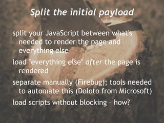 Split the initial payload split your JavaScript between what's needed to render the page and everything else load "everything else"  after  the page is rendered separate manually (Firebug); tools needed to automate this (Doloto from Microsoft) load scripts without blocking – how? 