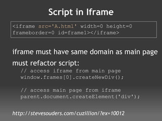 Script in Iframe <iframe  src='A.html'  width=0 height=0  frameborder=0 id=frame1></iframe>  iframe must have same domain as main page must refactor script: // access iframe from main page window.frames[0].createNewDiv(); // access main page from iframe parent.document.createElement('div'); http://stevesouders.com/cuzillion/?ex=10012 