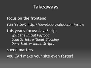 Takeaways focus on the frontend run YSlow:  http://developer.yahoo.com/yslow this year's focus: JavaScript Split the Initial Payload Load Scripts without Blocking Don't Scatter Inline Scripts speed matters you CAN make your site even faster! 