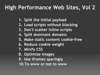 High Performance Web Sites, Vol 2 Split the initial payload Load scripts without blocking Don't scatter inline scripts Split dominant domains Make static content cookie-free Reduce cookie weight Minify CSS Optimize images Use iframes sparingly To www or not to www 