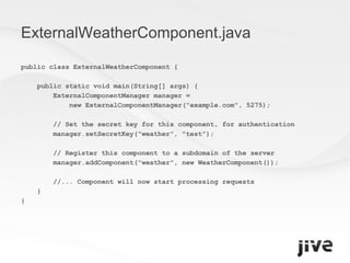 ExternalWeatherComponent.java public class ExternalWeatherComponent { public static void main(String[] args) { ExternalComponentManager manager =  new ExternalComponentManager("example.com", 5275); // Set the secret key for this component, for authentication manager.setSecretKey("weather", "test"); // Register this component to a subdomain of the server manager.addComponent("weather", new WeatherComponent()); //... Component will now start processing requests } } 