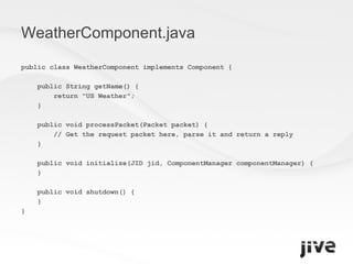 WeatherComponent.java public class WeatherComponent implements Component { public String getName() { return "US Weather"; } public void processPacket(Packet packet) { // Get the request packet here, parse it and return a reply  } public void initialize(JID jid, ComponentManager componentManager) { } public void shutdown() { } } 
