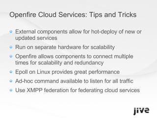 Openfire Cloud Services: Tips and Tricks External components allow for hot-deploy of new or updated services Run on separate hardware for scalability Openfire allows components to connect multiple times for scalability and redundancy Epoll on Linux provides great performance Ad-hoc command available to listen for all traffic Use XMPP federation for federating cloud services 