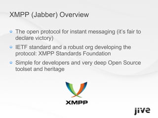 XMPP (Jabber) Overview The open protocol for instant messaging (it’s fair to declare victory) IETF standard and a robust org developing the protocol: XMPP Standards Foundation Simple for developers and very deep Open Source toolset and heritage 