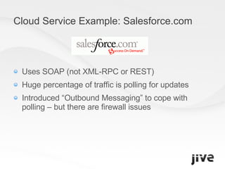 Cloud Service Example: Salesforce.com Uses SOAP (not XML-RPC or REST) Huge percentage of traffic is polling for updates Introduced “Outbound Messaging” to cope with polling – but there are firewall issues 
